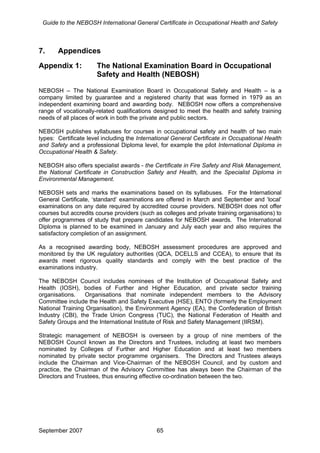 Guide to the NEBOSH International General Certificate in Occupational Health and Safety
7. Appendices
Appendix 1: The National Examination Board in Occupational
Safety and Health (NEBOSH)
NEBOSH – The National Examination Board in Occupational Safety and Health – is a
company limited by guarantee and a registered charity that was formed in 1979 as an
independent examining board and awarding body. NEBOSH now offers a comprehensive
range of vocationally-related qualifications designed to meet the health and safety training
needs of all places of work in both the private and public sectors.
NEBOSH publishes syllabuses for courses in occupational safety and health of two main
types: Certificate level including the International General Certificate in Occupational Health
and Safety and a professional Diploma level, for example the pilot International Diploma in
Occupational Health & Safety.
NEBOSH also offers specialist awards - the Certificate in Fire Safety and Risk Management,
the National Certificate in Construction Safety and Health, and the Specialist Diploma in
Environmental Management.
NEBOSH sets and marks the examinations based on its syllabuses. For the International
General Certificate, ‘standard’ examinations are offered in March and September and ‘local’
examinations on any date required by accredited course providers. NEBOSH does not offer
courses but accredits course providers (such as colleges and private training organisations) to
offer programmes of study that prepare candidates for NEBOSH awards. The International
Diploma is planned to be examined in January and July each year and also requires the
satisfactory completion of an assignment.
As a recognised awarding body, NEBOSH assessment procedures are approved and
monitored by the UK regulatory authorities (QCA, DCELLS and CCEA), to ensure that its
awards meet rigorous quality standards and comply with the best practice of the
examinations industry.
The NEBOSH Council includes nominees of the Institution of Occupational Safety and
Health (IOSH), bodies of Further and Higher Education, and private sector training
organisations. Organisations that nominate independent members to the Advisory
Committee include the Health and Safety Executive (HSE), ENTO (formerly the Employment
National Training Organisation), the Environment Agency (EA), the Confederation of British
Industry (CBI), the Trade Union Congress (TUC), the National Federation of Health and
Safety Groups and the International Institute of Risk and Safety Management (IIRSM).
Strategic management of NEBOSH is overseen by a group of nine members of the
NEBOSH Council known as the Directors and Trustees, including at least two members
nominated by Colleges of Further and Higher Education and at least two members
nominated by private sector programme organisers. The Directors and Trustees always
include the Chairman and Vice-Chairman of the NEBOSH Council, and by custom and
practice, the Chairman of the Advisory Committee has always been the Chairman of the
Directors and Trustees, thus ensuring effective co-ordination between the two.
September 2007 65
 