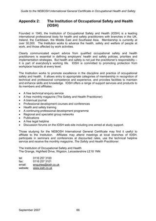 Guide to the NEBOSH International General Certificate in Occupational Health and Safety
Appendix 2: The Institution of Occupational Safety and Health
(IOSH)
Founded in 1945, the Institution of Occupational Safety and Health (IOSH) is a leading
international professional body for health and safety practitioners with branches in the UK,
Ireland, the Caribbean, the Middle East and Southeast Asia. Membership is currently at
over 30,000. The Institution works to advance the health, safety and welfare of people at
work, and those affected by work activities.
Clearly communicated expert advice from qualified occupational safety and health
practitioners is essential in defining employers’ health and safety policies, priorities and
implementation strategies. But health and safety is not just the practitioner’s responsibility –
it is part of everybody’s working life. IOSH is committed to promoting protection from
workplace hazards at every level.
The Institution works to promote excellence in the discipline and practice of occupational
safety and health. It allows entry to appropriate categories of membership in recognition of
technical and professional competence and experience, and provides facilities to maintain
and enhance skills and knowledge. IOSH offers a range of support services and products to
its members and affiliates:
• A free technical enquiry service
• A free monthly magazine (The Safety and Health Practitioner)
• A biannual journal
• Professional development courses and conferences
• Health and safety training
• A continuing professional development programme
• Regional and specialist group networks
• Publications
• A free legal helpline
• Discussion forums on the IOSH web-site including one aimed at study support.
Those studying for the NEBOSH International General Certificate may find it useful to
affiliate to the Institution. Affiliates may attend meetings at local branches of IOSH,
participate in seminars and conferences at discounted rates, use the technical helpline
service and receive the monthly magazine, The Safety and Health Practitioner.
The Institution of Occupational Safety and Health
The Grange, Highfield Drive, Wigston, Leicestershire LE18 1NN
tel: 0116 257 3100
fax: 0116 257 3101
email: enquiries@iosh.co.uk
website: www.iosh.co.uk
September 2007 66
 