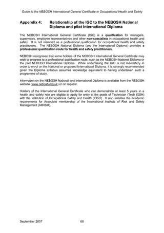 Guide to the NEBOSH International General Certificate in Occupational Health and Safety
Appendix 4: Relationship of the IGC to the NEBOSH National
Diploma and pilot International Diploma
The NEBOSH International General Certificate (IGC) is a qualification for managers,
supervisors, employee representatives and other non-specialists in occupational health and
safety. It is not intended as a professional qualification for occupational health and safety
practitioners. The NEBOSH National Diploma (and the International Diploma) provides a
professional qualification route for health and safety practitioners.
NEBOSH recognises that some holders of the NEBOSH International General Certificate may
wish to progress to a professional qualification route, such as the NEBOSH National Diploma or
the pilot NEBOSH International Diploma. While undertaking the IGC is not mandatory in
order to enrol on the National or proposed International Diploma, it is strongly recommended
given the Diploma syllabus assumes knowledge equivalent to having undertaken such a
programme of study.
Information on the NEBOSH National and International Diploma is available from the NEBOSH
website (www.nebosh.org.uk) or on request.
Holders of the International General Certificate who can demonstrate at least 5 years in a
health and safety role are eligible to apply for entry to the grade of Technician (Tech IOSH)
with the Institution of Occupational Safety and Health (IOSH). It also satisfies the academic
requirements for Associate membership of the International Institute of Risk and Safety
Management (AIIRSM).
September 2007 68
 