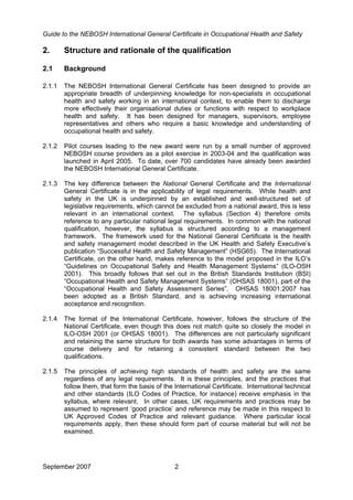 Guide to the NEBOSH International General Certificate in Occupational Health and Safety
September 2007 2
2. Structure and rationale of the qualification
2.1 Background
2.1.1 The NEBOSH International General Certificate has been designed to provide an
appropriate breadth of underpinning knowledge for non-specialists in occupational
health and safety working in an international context, to enable them to discharge
more effectively their organisational duties or functions with respect to workplace
health and safety. It has been designed for managers, supervisors, employee
representatives and others who require a basic knowledge and understanding of
occupational health and safety.
2.1.2 Pilot courses leading to the new award were run by a small number of approved
NEBOSH course providers as a pilot exercise in 2003-04 and the qualification was
launched in April 2005. To date, over 700 candidates have already been awarded
the NEBOSH International General Certificate.
2.1.3 The key difference between the National General Certificate and the International
General Certificate is in the applicability of legal requirements. While health and
safety in the UK is underpinned by an established and well-structured set of
legislative requirements, which cannot be excluded from a national award, this is less
relevant in an international context. The syllabus (Section 4) therefore omits
reference to any particular national legal requirements. In common with the national
qualification, however, the syllabus is structured according to a management
framework. The framework used for the National General Certificate is the health
and safety management model described in the UK Health and Safety Executive’s
publication “Successful Health and Safety Management” (HSG65). The International
Certificate, on the other hand, makes reference to the model proposed in the ILO’s
“Guidelines on Occupational Safety and Health Management Systems” (ILO-OSH
2001). This broadly follows that set out in the British Standards Institution (BSI)
“Occupational Health and Safety Management Systems” (OHSAS 18001), part of the
“Occupational Health and Safety Assessment Series”. OHSAS 18001:2007 has
been adopted as a British Standard, and is achieving increasing international
acceptance and recognition.
2.1.4 The format of the International Certificate, however, follows the structure of the
National Certificate, even though this does not match quite so closely the model in
ILO-OSH 2001 (or OHSAS 18001). The differences are not particularly significant
and retaining the same structure for both awards has some advantages in terms of
course delivery and for retaining a consistent standard between the two
qualifications.
2.1.5 The principles of achieving high standards of health and safety are the same
regardless of any legal requirements. It is these principles, and the practices that
follow them, that form the basis of the International Certificate. International technical
and other standards (ILO Codes of Practice, for instance) receive emphasis in the
syllabus, where relevant. In other cases, UK requirements and practices may be
assumed to represent ‘good practice’ and reference may be made in this respect to
UK Approved Codes of Practice and relevant guidance. Where particular local
requirements apply, then these should form part of course material but will not be
examined.
 
