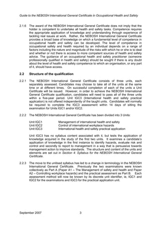 Guide to the NEBOSH International General Certificate in Occupational Health and Safety
September 2007 3
2.1.6 The award of the NEBOSH International General Certificate does not imply that the
holder is competent to undertake all health and safety tasks. Competence requires
the appropriate application of knowledge and understanding through experience of
tackling real issues at work. Rather, the NEBOSH International General Certificate
provides a broad base of knowledge on which a fundamental level of competence in
occupational health and safety can be developed. The level of competence in
occupational safety and health required by an individual depends on a range of
factors including the nature and magnitude of the risks with which he or she is to deal
and whether or not there is access to more competent sources of health and safety
advice. The guidance of an occupational health and safety practitioner (someone
professionally qualified in health and safety) should be sought if there is any doubt
about the level of health and safety competence to which an organisation, or any part
of it, should have access.
2.2 Structure of the qualification
2.2.1 The NEBOSH International General Certificate consists of three units, each
separately assessed. Candidates may choose to take all of the units at the same
time or at different times. On successful completion of each of the units a Unit
Certificate will be issued. However, in order to achieve the NEBOSH International
General Certificate qualification, candidates will need to pass all of the three units
within a five-year period. Unit IGC3 (International health and safety practical
application) is not offered independently of the taught units. Candidates will normally
be required to complete the IGC3 assessment within 14 days of sitting the
examination for Units IGC1 and/or IGC2.
2.2.2 The NEBOSH International General Certificate has been divided into 3 Units:
Unit IGC1 Management of international health and safety
Unit IGC2 Control of international workplace hazards
Unit IGC3 International health and safety practical application
Unit IGC3 has no syllabus content associated with it, but tests the application of
knowledge acquired in the study of the first two units. It examines a candidate’s
application of knowledge in the first instance to identify hazards, evaluate risk and
control and secondly to report to management in a way that is persuasive towards
management action to improve standards. The structure and content of the units and
elements are set out in Section 4: Syllabus for the NEBOSH International General
Certificate.
2.2.3 The move to the unitised syllabus has led to a change in terminology in the NEBOSH
International General Certificate. Previously the two examinations were known
collectively as Part A (Paper A1 – The Management of safety and health and Paper
A2 – Controlling workplace hazards) and the practical assessment as Part B. Each
assessment method will now be known by its discrete unit identifier, ie, IGC1 and
IGC2 for the examinations and IGC3 for the practical application unit.
 