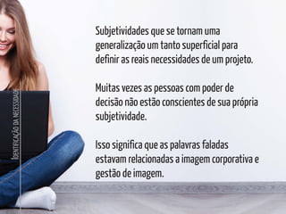 I
DENTIFICAÇÃO
DA
NECESSIDADE
Subjetividades que se tornam uma
generalização um tanto superficial para
definir as reais necessidades de um projeto.
Muitas vezes as pessoas com poder de
decisão não estão conscientes de sua própria
subjetividade.
Isso significa que as palavras faladas
estavam relacionadas a imagem corporativa e
gestão de imagem.
 