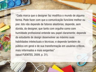 Design gráfico é a atividade profissional e a consequente área
do conhecimento cujo objeto é a elaboração de projetos para
reprodução por meio gráfico de peças expressamente
comunicativas. Essas peças – cartazes, páginas de revista,
capas de livros e de produtos fonográficos, folhetos etc. – têm
como suporte geralmente o papel e como processo de produção
a impressão. (VILLAS-BOAS, 2007, p. 30)
Segundo Hollis (2010), o design gráfico pode criar ou escolher
marcas gráficas combinando em uma superfície qualquer a fim
de transmitir uma ideia.
D
EFINIÇÃO
DO
PROJETO
“Cada marca que o designer faz modifica o mundo de alguma
forma. Pode fazer com que a comunicação funcione melhor ou
pior. Isto não depende de fatores aleatórios; depende, sem
dúvida, do designer, que tanto com orgulho como com
humildade profissional entende seu papel claramente; depende
do estudante de design desenvolver ao máximo suas
habilidades intelectuais e técnicas; e depende também do
público em geral e de sua transformação em usuários críticos,
mais informados e mais exigentes”
(apud FUENTES, 2009, p. 31).
 