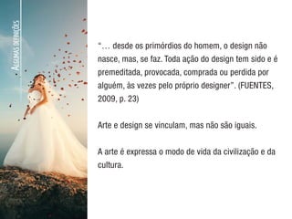 A
LGUMAS
DEFINIÇÕES
“… desde os primórdios do homem, o design não
nasce, mas, se faz. Toda ação do design tem sido e é
premeditada, provocada, comprada ou perdida por
alguém, às vezes pelo próprio designer”. (FUENTES,
2009, p. 23)
Arte e design se vinculam, mas não são iguais.
A arte é expressa o modo de vida da civilização e da
cultura.
 