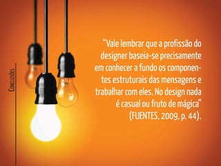 C
ONCLUSÕES
“Vale lembrar que a profissão do
designer baseia-se precisamente
em conhecer a fundo os componen-
tes estruturais das mensagens e
trabalhar com eles. No design nada
é casual ou fruto de mágica”
(FUENTES, 2009, p. 44).
 
