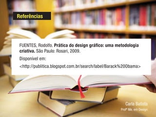 Referências
FUENTES, Rodolfo. Prática do design gráfico: uma metodologia
criativa. São Paulo: Rosari, 2009.
Disponível em:
<http://publitica.blogspot.com.br/search/label/Barack%20Obama>
Carla Batista
Profª Me. em Design
 