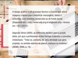 A
LGUMAS
DEFINIÇÕES
O design gráfico é um processo técnico e criativo que utiliza
imagens e textos para comunicar mensagens, ideias e
conceitos, com objetivos comerciais ou de fundo social.
(Disponível em: <http://www.adg.org.br/adgbrasil.php> Acesso
em: 13/11/2013)
Segundo Denis (2000), as definições tendem para a junção
deles, em que o profissional atribui formas materiais a conceitos
intelectuais. “Trata-se, portanto, de uma atividade que gera
projetos, no sentido objetivo de planos, esboços ou modelos”.
(DENIS, 2000, p. 15)
 