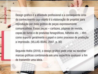 A
LGUMAS
DEFINIÇÕES
Design gráfico é a atividade profissional e a consequente área
do conhecimento cujo objeto é a elaboração de projetos para
reprodução por meio gráfico de peças expressamente
comunicativas. Essas peças – cartazes, páginas de revista,
capas de livros e de produtos fonográficos, folhetos etc. – têm
como suporte geralmente o papel e como processo de produção
a impressão. (VILLAS-BOAS, 2007, p. 30)
Segundo Hollis (2010), o design gráfico pode criar ou escolher
marcas gráficas combinando em uma superfície qualquer a fim
de transmitir uma ideia.
 