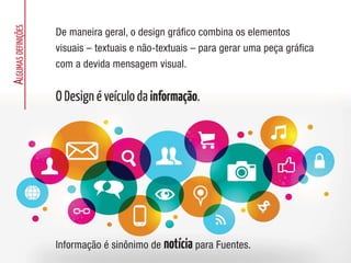 A
LGUMAS
DEFINIÇÕES
De maneira geral, o design gráfico combina os elementos
visuais – textuais e não-textuais – para gerar uma peça gráfica
com a devida mensagem visual.
O Design é veículo da informação.
Informação é sinônimo de notícia para Fuentes.
 