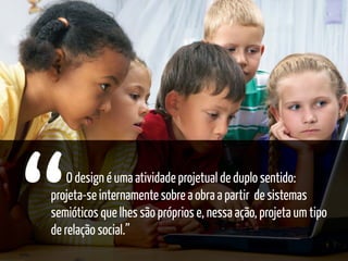 O design é uma atividade projetual de duplo sentido:
projeta-se internamente sobre a obra a partir de sistemas
semióticos que lhes são próprios e, nessa ação, projeta um tipo
de relação social.”
 