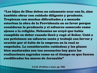 “Los hijos de Dios deben no solamente orar con fe, sino
también obrar con cuidado diligente y prudente.
Tropiezan con muchas dificultades y a menudo
estorban la obra de la Providencia en su favor porque
consideran la prudencia y el esfuerzo esmerado como
ajenos a la religión. Nehemías no creyó que había
cumplido su deber cuando lloró y rogó al Señor. Unió a
sus peticiones un esfuerzo santo y trabajó con fervor y
oración por el éxito de la empresa en la cual se
empeñaba. La consideración cuidadosa y los planes
bien madurados son tan necesarios hoy para las
realizaciones sagradas como en el tiempo en que fueron
reedificados los muros de Jerusalén”
E.G.W. (Profetas y reyes, pg. 468)
 