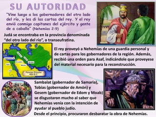 Judá se encontraba en la provincia denominada
“del otro lado del río”, o transeufratina.
El rey proveyó a Nehemías de una guardia personal y
de cartas para los gobernadores de la región. Además,
recibió una orden para Asaf, indicándole que proveyese
del material necesario para la reconstrucción.
Sambalat (gobernador de Samaria),
Tobías (gobernador de Amón) y
Gesem (gobernador de Edom y Moab)
se disgustaron mucho al saber que
Nehemías venía con la intención de
ayudar al pueblo judío.
Desde el principio, procuraron desbaratar la obra de Nehemías.
 