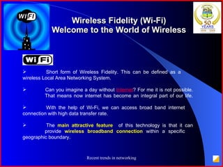 Wireless Fidelity (Wi-Fi) Welcome to the World of Wireless Short form of Wireless Fidelity. This can be defined as a  wireless Local Area Networking System.  Can you imagine a day without  Internet ? For me it is not possible.  That means now internet has become an integral part of our life.  With the help of Wi-Fi, we can access broad band internet  connection with high data transfer rate.  The  main attractive feature  of this technology is that it can  provide  wireless broadband connection  within a specific  geographic boundary. 