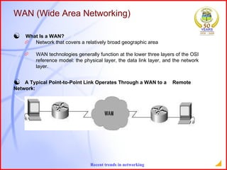 What Is a WAN?  Network that covers a relatively broad geographic area  WAN technologies generally function at the lower three layers of the OSI  reference model: the physical layer, the data link layer, and the network  layer.  WAN (Wide Area Networking) A Typical Point-to-Point Link Operates Through a WAN to a  Remote  Network: 