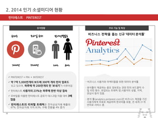 마스터 제목 스타일 편집 
•마스터 텍스트 스타일을 편집합니다 
–둘째 수준 
•셋째 수준 
–넷째 수준 
»다섯째 수준 
2014-11-11 
10 
10 
2. 2014 인기 소셜미디어 현황 
핀터레스트 PINTEREST 
주요 기능 및 특징 
- 비즈니스 사용자와 마케터들을 위한 데이터 분석툴. - 분석툴이 제공하는 중요 정보로는 관련 핀의 보드클릭 수 및 리핀 횟수, 유입되는 트래픽 양,사용자의 성별, 지역, 관심사 등이 있음. - 분석 툴(analytics.pinterest.com)은 비즈니스 계정을 가진 사용자에게 무료로 제공하며 한국어를 포함, 전 세계 31개 언어로 서비스 중. 
유저현황 
7000만 
5200만 
20% 
80% 
남녀성별분포 
유저수 
모바일 유저 
 PINTEREST = PIN ＋ INTEREST 
 약 7억 5,000만개의 보드에 300억 개의 핀이 업로드 되고 있으며, 하루에 약 200만개의 핀 ‘보내기’가 이루어짐 
 핀터레스트 사용자의 23%는 하루에 한번 이상 접속 
 모바일을 이용한 핀터레스트 공유가 데스크탑 이용 대비 3배 많음 
 핀터레스트의 리퍼럴 트래픽은 전자상상거래 매출의 67%, 전자상거래 가치 8.3%, 구매 전환율 4% 증가 
비즈니스 전략을 돕는 신규 ‘데이터 분석툴’  