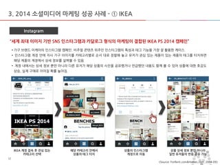 마스터 제목 스타일 편집 
•마스터 텍스트 스타일을 편집합니다 
–둘째 수준 
•셋째 수준 
–넷째 수준 
»다섯째 수준 
2014-11-11 
12 
12 
3. 2014 소셜미디어 마케팅 성공 사례 - ① IKEA 
Instagram 
“세계 최대 이미지 기반 SNS 인스타그램과 카달로그 형식의 마케팅이 결합된 IKEA PS 2014 캠페인” 
IKEA 계정 접속 후 관심 있는 
카테고리 선택 
해당 카테고리 안에서 
상품의 태그 터치 
상품의 인스타그램 계정으로 이동 
상품 상세 정보 뿐만 아니라 
일반 유저들의 반응 공유 가능 
<Source: ForRent.com&Homes.com, 2014.09> 
• 가구 브랜드 이케아의 인스타그램 캠페인. 비주얼 콘텐츠 위주인 인스타그램의 특성과 태그 기능을 가장 잘 활용한 케이스. 
• 인스타그램 계정 안에 자사 가구 이미지를 카테고리별로 순서 대로 정렬해 놓고 유저가 관심 있는 제품이 있는 제품의 태그를 터치하면 해당 제품의 계정에서 상세 정보를 살펴볼 수 있음. 
• 계정 내에서는 상세 정보 뿐만 아니라 다른 유저가 해당 상품의 사진을 공유했거나 언급했던 내용도 함께 볼 수 있어 상품에 대한 호감도 상승, 실제 구매로 이어질 확률 높아짐.  