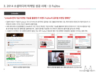 마스터 제목 스타일 편집 
•마스터 텍스트 스타일을 편집합니다 
–둘째 수준 
•셋째 수준 
–넷째 수준 
»다섯째 수준 
2014-11-11 
14 
14 
3. 2014 소셜미디어 마케팅 성공 사례 - ③ Fujitsu 
LinkedIn 
“LinkedIn만의 직급 타겟팅 기능을 활용한 IT 브랜드 Fujitsu의 글로벌 브랜딩 캠페인” 
• 일본의 대표 IT 기업인 Fujitsu는 자사 ICT서비스의 본격적인 글로벌 시장 진출을 위해 해외 시장, 특히 영국과 핀란드의 IT분야 종사자 사이에서의 브랜드 인지도 제고가 필요한 상황이었음. 
• 세계 최대 B2B 소셜 플랫폼인 LinkedIn이 가진 가장 큰 특징인 ‘직급 타겟팅’ 기능을 활용하여 영국과 핀란드의 IT 기업 의사결정권 직급 층 유저만을 대상으로 캠페인을 집행하였으며, 그들이 흥미를 가질만한 자사 페이지 콘텐츠의 퀄리티를 높이는데 주력함. 
• 그 결과 두 국가에서 1만 5천회의 클릭이 발생, 이는 모두 Fujitsu가 필요로 했던 가장 정확한 타겟층에서 발생된 수치라는 점에 주목. 
페이지 내 콘텐츠 퀄리티 향상 
페이지 콘텐츠를 활용한 광고 통해 업계 종사자 간 인지도 제고 
<Source: LinkedIn, 2014.07>  