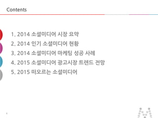 마스터 제목 스타일 편집 
•마스터 텍스트 스타일을 편집합니다 
–둘째 수준 
•셋째 수준 
–넷째 수준 
»다섯째 수준 
2014-11-11 
2 
2 
Contents 
1. 2014 소셜미디어 시장 요약 2. 2014 인기 소셜미디어 현황 3. 2014 소셜미디어 마케팅 성공 사례 4. 2015 소셜미디어 광고시장 트렌드 전망 5. 2015 떠오르는 소셜미디어  