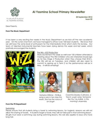 Al Yasmina School Primary Newsletter
                                                                                     20 September 2012
                                                                                               Issue 02


Dear Parents,

From The Music Department



It has been a very exciting few weeks in the Music Department as we kick off the new academic
year. On the Junior choir front, we have managed to attract over 100 keen students. We know that
we will have the same level of enthusiasm for the Intermediate Choir which starts this Sunday. Our
team of talented Instrumental teachers have been doing demos this week and last week, which
positively encouraged the students.

                                      The Wiz – KS2 Production
                                      More excitement this week as well over 150 children attended a
                                      meeting about The Wiz! Children who are interested should sign
                                      up for Key Stage 2 Production when they choose their ECA’s.
                                      The Wiz will be on Tuesdays, and children will also need to
                                      commit to signing up in Term 2 as the performance will be in
                                      May. It will be amazing!!




                                        Natasha Willsher, FSI Blue,     Caoimhe Dooley Cullinane, a
                                        sang a solo in her class this   Year 6 pupil, sang ‘Someone
                                        week. She has the voice of        like You’ by Adele in this
                                                an angel                     morning’s Assembly
From the PE Department

Swimming
Please ensure that all students bring a towel to swimming lessons, for hygienic reasons we will not
allow the sharing of towels. If students forget a towel, they will not take part in that swimming lesson.
All girls must wear a swimming cap during swimming lessons, this rule also applies to boys who have
long hair.
 
