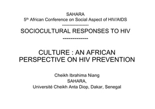 SAHARA
 5th African Conference on Social Aspect of HIV/AIDS
                     ------------------
SOCIOCULTURAL RESPONSES TO HIV
           -------------

    CULTURE : AN AFRICAN
PERSPECTIVE ON HIV PREVENTION

                Cheikh Ibrahima Niang
                      SAHARA,
     Université Cheikh Anta Diop, Dakar, Senegal
 