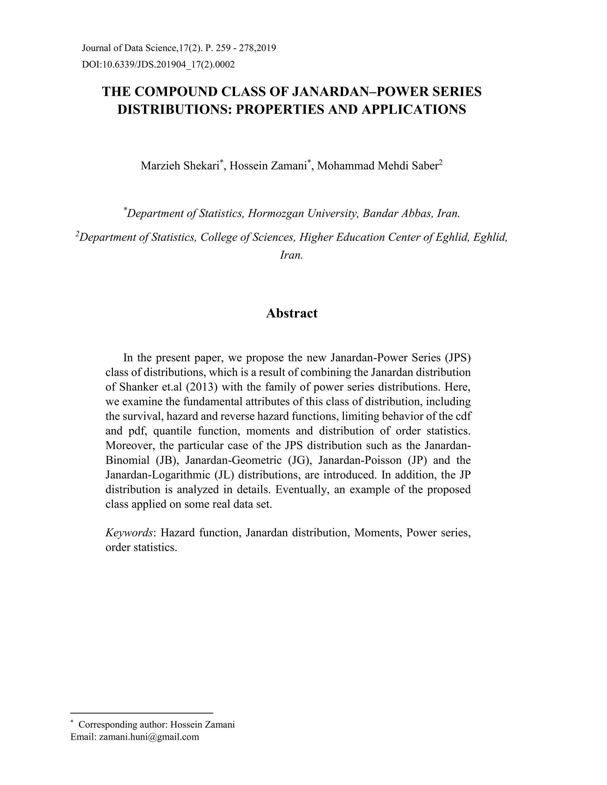 Journal of Data Science,17(2). P. 259 - 278,2019
DOI:10.6339/JDS.201904_17(2).0002
THE COMPOUND CLASS OF JANARDAN–POWER SERIES
DISTRIBUTIONS: PROPERTIES AND APPLICATIONS
Marzieh Shekari*
, Hossein Zamani*
, Mohammad Mehdi Saber2
*
Department of Statistics, Hormozgan University, Bandar Abbas, Iran.
2
Department of Statistics, College of Sciences, Higher Education Center of Eghlid, Eghlid,
Iran.
Abstract
In the present paper, we propose the new Janardan-Power Series (JPS)
class of distributions, which is a result of combining the Janardan distribution
of Shanker et.al (2013) with the family of power series distributions. Here,
we examine the fundamental attributes of this class of distribution, including
the survival, hazard and reverse hazard functions, limiting behavior of the cdf
and pdf, quantile function, moments and distribution of order statistics.
Moreover, the particular case of the JPS distribution such as the Janardan-
Binomial (JB), Janardan-Geometric (JG), Janardan-Poisson (JP) and the
Janardan-Logarithmic (JL) distributions, are introduced. In addition, the JP
distribution is analyzed in details. Eventually, an example of the proposed
class applied on some real data set.
Keywords: Hazard function, Janardan distribution, Moments, Power series,
order statistics.
*
Corresponding author: Hossein Zamani
Email: zamani.huni@gmail.com
 