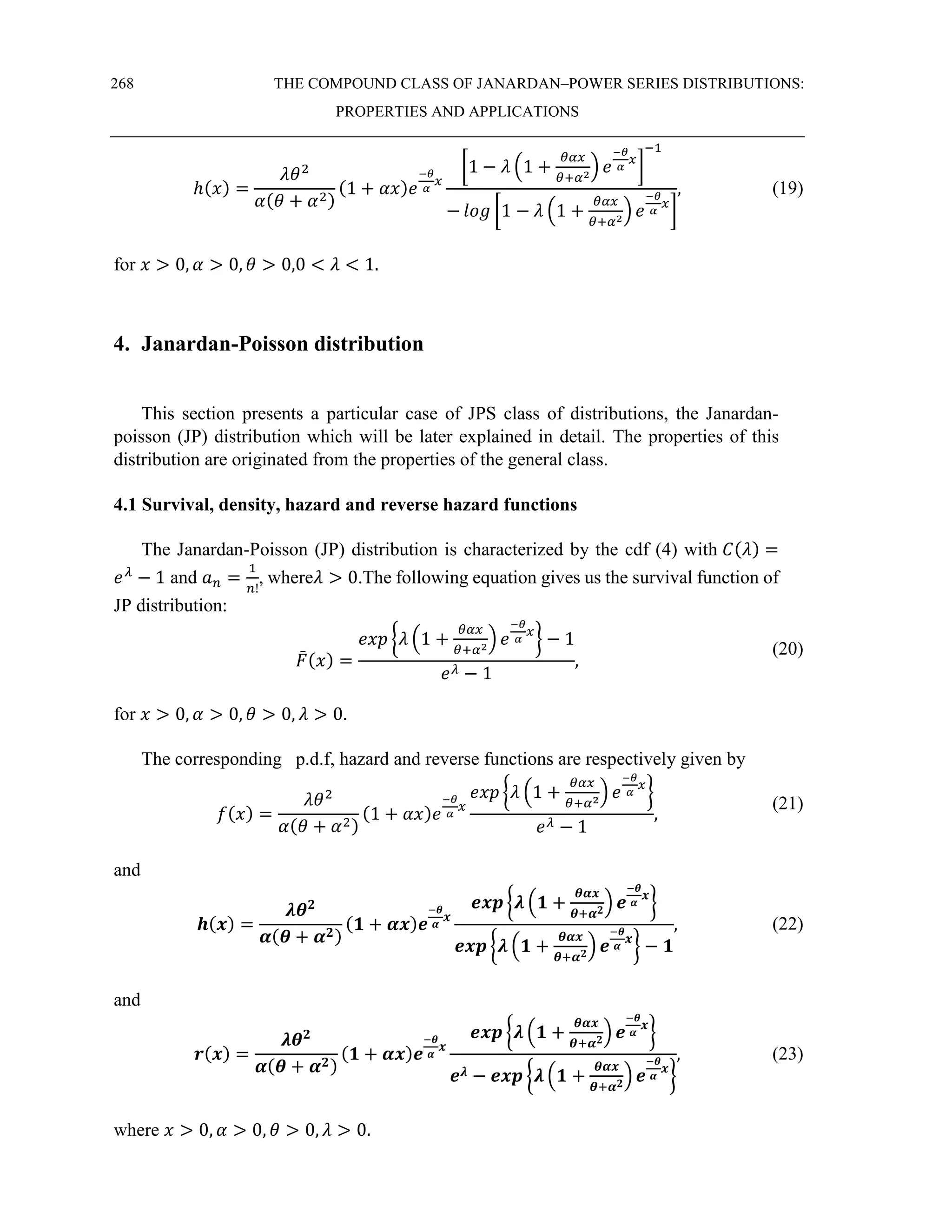 268 THE COMPOUND CLASS OF JANARDAN–POWER SERIES DISTRIBUTIONS:
PROPERTIES AND APPLICATIONS
ℎ(𝑥) =
𝜆𝜃2
𝛼(𝜃 + 𝛼2)
(1 + 𝛼𝑥)𝑒
−𝜃
𝛼
𝑥
[1 − 𝜆 (1 +
𝜃𝛼𝑥
𝜃+𝛼2
) 𝑒
−𝜃
𝛼
𝑥
]
−1
− 𝑙𝑜𝑔 [1 − 𝜆 (1 +
𝜃𝛼𝑥
𝜃+𝛼2
) 𝑒
−𝜃
𝛼
𝑥
]
, (19)
for 𝑥 > 0, 𝛼 > 0, 𝜃 > 0,0 < 𝜆 < 1.
4. Janardan-Poisson distribution
This section presents a particular case of JPS class of distributions, the Janardan-
poisson (JP) distribution which will be later explained in detail. The properties of this
distribution are originated from the properties of the general class.
4.1 Survival, density, hazard and reverse hazard functions
The Janardan-Poisson (JP) distribution is characterized by the cdf (4) with 𝐶(𝜆) =
𝑒𝜆
− 1 and 𝑎𝑛 =
1
𝑛!
, where𝜆 > 0.The following equation gives us the survival function of
JP distribution:
𝐹
̄(𝑥) =
𝑒𝑥𝑝 {𝜆 (1 +
𝜃𝛼𝑥
𝜃+𝛼2
) 𝑒
−𝜃
𝛼
𝑥
} − 1
𝑒𝜆 − 1
,
(20)
for 𝑥 > 0, 𝛼 > 0, 𝜃 > 0, 𝜆 > 0.
The corresponding p.d.f, hazard and reverse functions are respectively given by
𝑓(𝑥) =
𝜆𝜃2
𝛼(𝜃 + 𝛼2)
(1 + 𝛼𝑥)𝑒
−𝜃
𝛼
𝑥
𝑒𝑥𝑝 {𝜆 (1 +
𝜃𝛼𝑥
𝜃+𝛼2
) 𝑒
−𝜃
𝛼
𝑥
}
𝑒𝜆 − 1
,
(21)
and
𝒉(𝒙) =
𝝀𝜽𝟐
𝜶(𝜽 + 𝜶𝟐)
(𝟏 + 𝜶𝒙)𝒆
−𝜽
𝜶
𝒙
𝒆𝒙𝒑 {𝝀 (𝟏 +
𝜽𝜶𝒙
𝜽+𝜶𝟐
) 𝒆
−𝜽
𝜶
𝒙
}
𝒆𝒙𝒑 {𝝀 (𝟏 +
𝜽𝜶𝒙
𝜽+𝜶𝟐
)𝒆
−𝜽
𝜶
𝒙
} − 𝟏
, (22)
and
𝒓(𝒙) =
𝝀𝜽𝟐
𝜶(𝜽 + 𝜶𝟐)
(𝟏 + 𝜶𝒙)𝒆
−𝜽
𝜶
𝒙
𝒆𝒙𝒑 {𝝀 (𝟏 +
𝜽𝜶𝒙
𝜽+𝜶𝟐
) 𝒆
−𝜽
𝜶
𝒙
}
𝒆𝝀 − 𝒆𝒙𝒑 {𝝀 (𝟏 +
𝜽𝜶𝒙
𝜽+𝜶𝟐
) 𝒆
−𝜽
𝜶
𝒙
}
, (23)
where 𝑥 > 0, 𝛼 > 0, 𝜃 > 0, 𝜆 > 0.
 