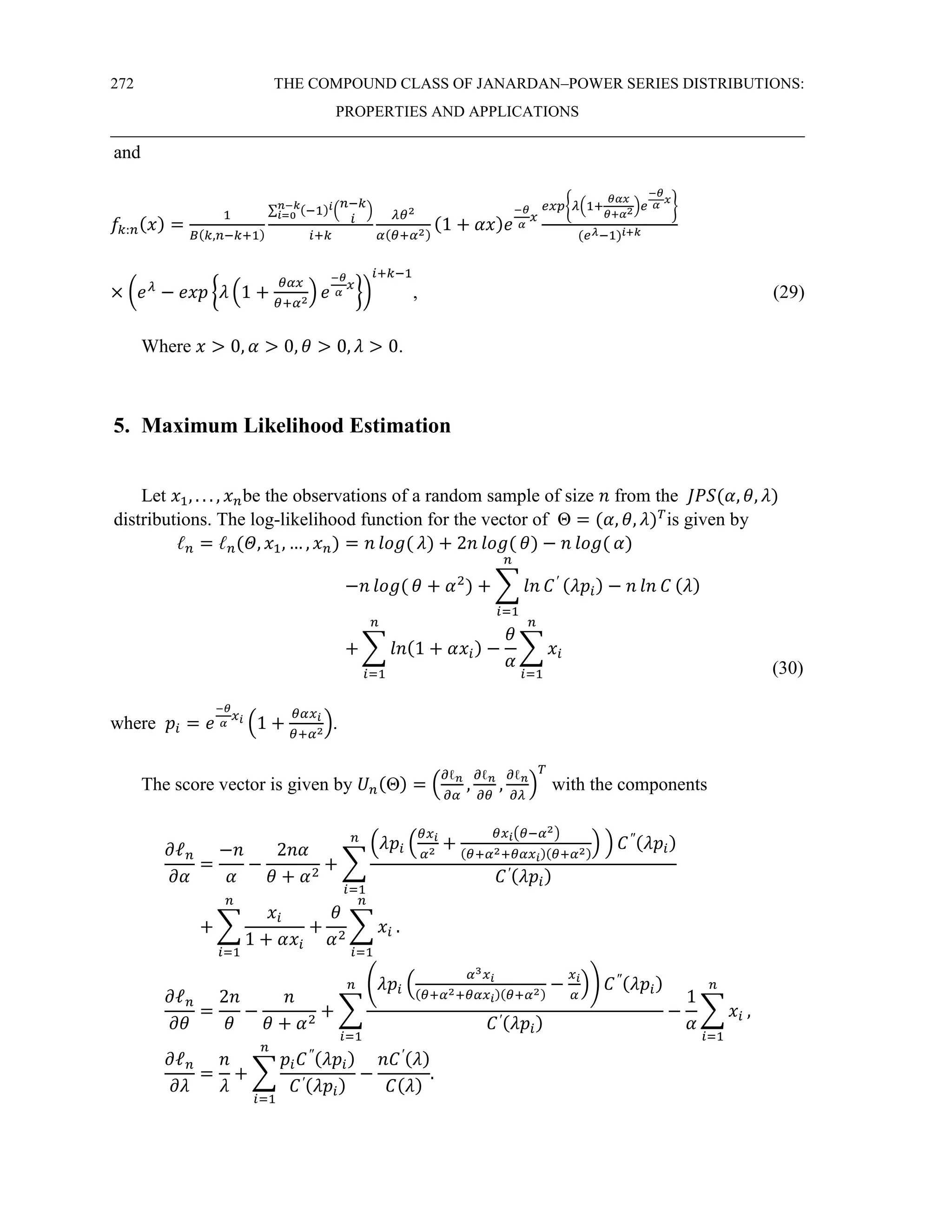 272 THE COMPOUND CLASS OF JANARDAN–POWER SERIES DISTRIBUTIONS:
PROPERTIES AND APPLICATIONS
and
𝑓𝑘:𝑛(𝑥) =
1
𝐵(𝑘,𝑛−𝑘+1)
∑ (−1)𝑖(
𝑛−𝑘
𝑖
)
𝑛−𝑘
𝑖=0
𝑖+𝑘
𝜆𝜃2
𝛼(𝜃+𝛼2)
(1 + 𝛼𝑥)𝑒
−𝜃
𝛼
𝑥
𝑒𝑥𝑝{𝜆(1+
𝜃𝛼𝑥
𝜃+𝛼2)𝑒
−𝜃
𝛼
𝑥
}
(𝑒𝜆−1)𝑖+𝑘
× (𝑒𝜆
− 𝑒𝑥𝑝 {𝜆 (1 +
𝜃𝛼𝑥
𝜃+𝛼2) 𝑒
−𝜃
𝛼
𝑥
})
𝑖+𝑘−1
, (29)
Where 𝑥 > 0, 𝛼 > 0, 𝜃 > 0, 𝜆 > 0.
5. Maximum Likelihood Estimation
Let 𝑥1, . . . , 𝑥𝑛be the observations of a random sample of size 𝑛 from the 𝐽𝑃𝑆(𝛼, 𝜃, 𝜆)
distributions. The log-likelihood function for the vector of Θ = (𝛼, 𝜃, 𝜆)𝑇
is given by
ℓ𝑛 = ℓ𝑛(𝛩, 𝑥1, … , 𝑥𝑛) = 𝑛 𝑙𝑜𝑔( 𝜆) + 2𝑛 𝑙𝑜𝑔( 𝜃) − 𝑛 𝑙𝑜𝑔( 𝛼)
−𝑛 𝑙𝑜𝑔( 𝜃 + 𝛼2
) + ∑ 𝑙𝑛 𝐶′ (𝜆𝑝𝑖)
𝑛
𝑖=1
− 𝑛 𝑙𝑛 𝐶 (𝜆)
+ ∑ 𝑙𝑛(1 + 𝛼𝑥𝑖)
𝑛
𝑖=1
−
𝜃
𝛼
∑ 𝑥𝑖
𝑛
𝑖=1 (30)
where 𝑝𝑖 = 𝑒
−𝜃
𝛼
𝑥𝑖
(1 +
𝜃𝛼𝑥𝑖
𝜃+𝛼2
).
The score vector is given by 𝑈𝑛(Θ) = (
∂ℓ𝑛
∂𝛼
,
∂ℓ𝑛
∂𝜃
,
∂ℓ𝑛
∂𝜆
)
𝑇
with the components
𝜕ℓ𝑛
𝜕𝛼
=
−𝑛
𝛼
−
2𝑛𝛼
𝜃 + 𝛼2
+ ∑
(𝜆𝑝𝑖 (
𝜃𝑥𝑖
𝛼2
+
𝜃𝑥𝑖(𝜃−𝛼2)
(𝜃+𝛼2+𝜃𝛼𝑥𝑖)(𝜃+𝛼2)
) ) 𝐶″(𝜆𝑝𝑖)
𝐶′(𝜆𝑝𝑖)
𝑛
𝑖=1
+ ∑
𝑥𝑖
1 + 𝛼𝑥𝑖
+
𝑛
𝑖=1
𝜃
𝛼2
∑ 𝑥𝑖
𝑛
𝑖=1
.
𝜕ℓ𝑛
𝜕𝜃
=
2𝑛
𝜃
−
𝑛
𝜃 + 𝛼2
+ ∑
(𝜆𝑝𝑖 (
𝛼3𝑥𝑖
(𝜃+𝛼2+𝜃𝛼𝑥𝑖)(𝜃+𝛼2)
−
𝑥𝑖
𝛼
)) 𝐶″(𝜆𝑝𝑖)
𝐶′(𝜆𝑝𝑖)
𝑛
𝑖=1
−
1
𝛼
∑ 𝑥𝑖
𝑛
𝑖=1
,
𝜕ℓ𝑛
𝜕𝜆
=
𝑛
𝜆
+ ∑
𝑝𝑖𝐶″(𝜆𝑝𝑖)
𝐶′(𝜆𝑝𝑖)
𝑛
𝑖=1
−
𝑛𝐶′(𝜆)
𝐶(𝜆)
.
 