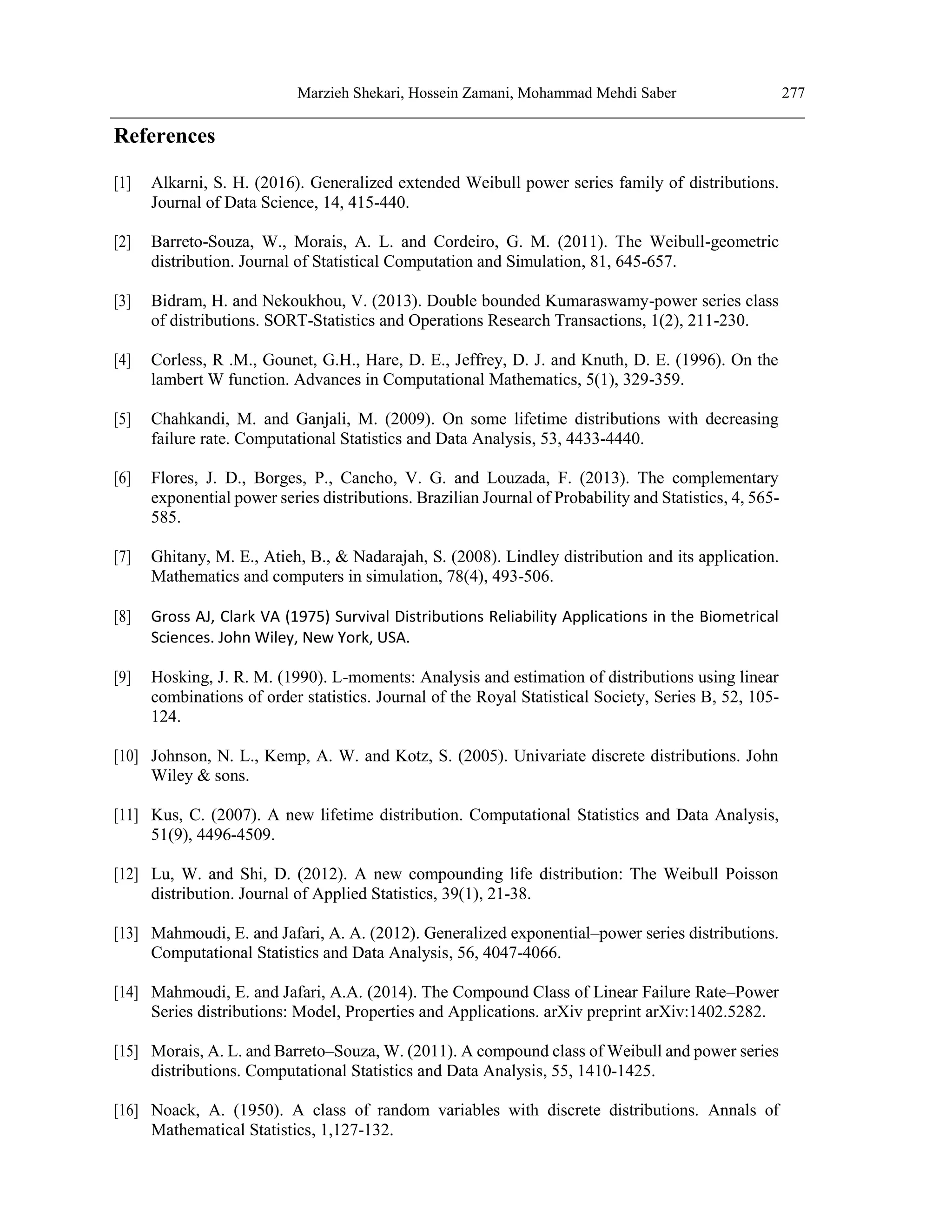 Marzieh Shekari, Hossein Zamani, Mohammad Mehdi Saber 277
References
[1] Alkarni, S. H. (2016). Generalized extended Weibull power series family of distributions.
Journal of Data Science, 14, 415-440.
[2] Barreto-Souza, W., Morais, A. L. and Cordeiro, G. M. (2011). The Weibull-geometric
distribution. Journal of Statistical Computation and Simulation, 81, 645-657.
[3] Bidram, H. and Nekoukhou, V. (2013). Double bounded Kumaraswamy-power series class
of distributions. SORT-Statistics and Operations Research Transactions, 1(2), 211-230.
[4] Corless, R .M., Gounet, G.H., Hare, D. E., Jeffrey, D. J. and Knuth, D. E. (1996). On the
lambert W function. Advances in Computational Mathematics, 5(1), 329-359.
[5] Chahkandi, M. and Ganjali, M. (2009). On some lifetime distributions with decreasing
failure rate. Computational Statistics and Data Analysis, 53, 4433-4440.
[6] Flores, J. D., Borges, P., Cancho, V. G. and Louzada, F. (2013). The complementary
exponential power series distributions. Brazilian Journal of Probability and Statistics, 4, 565-
585.
[7] Ghitany, M. E., Atieh, B., & Nadarajah, S. (2008). Lindley distribution and its application.
Mathematics and computers in simulation, 78(4), 493-506.
[8] Gross AJ, Clark VA (1975) Survival Distributions Reliability Applications in the Biometrical
Sciences. John Wiley, New York, USA.
[9] Hosking, J. R. M. (1990). L-moments: Analysis and estimation of distributions using linear
combinations of order statistics. Journal of the Royal Statistical Society, Series B, 52, 105-
124.
[10] Johnson, N. L., Kemp, A. W. and Kotz, S. (2005). Univariate discrete distributions. John
Wiley & sons.
[11] Kus, C. (2007). A new lifetime distribution. Computational Statistics and Data Analysis,
51(9), 4496-4509.
[12] Lu, W. and Shi, D. (2012). A new compounding life distribution: The Weibull Poisson
distribution. Journal of Applied Statistics, 39(1), 21-38.
[13] Mahmoudi, E. and Jafari, A. A. (2012). Generalized exponential–power series distributions.
Computational Statistics and Data Analysis, 56, 4047-4066.
[14] Mahmoudi, E. and Jafari, A.A. (2014). The Compound Class of Linear Failure Rate–Power
Series distributions: Model, Properties and Applications. arXiv preprint arXiv:1402.5282.
[15] Morais, A. L. and Barreto–Souza, W. (2011). A compound class of Weibull and power series
distributions. Computational Statistics and Data Analysis, 55, 1410-1425.
[16] Noack, A. (1950). A class of random variables with discrete distributions. Annals of
Mathematical Statistics, 1,127-132.
 