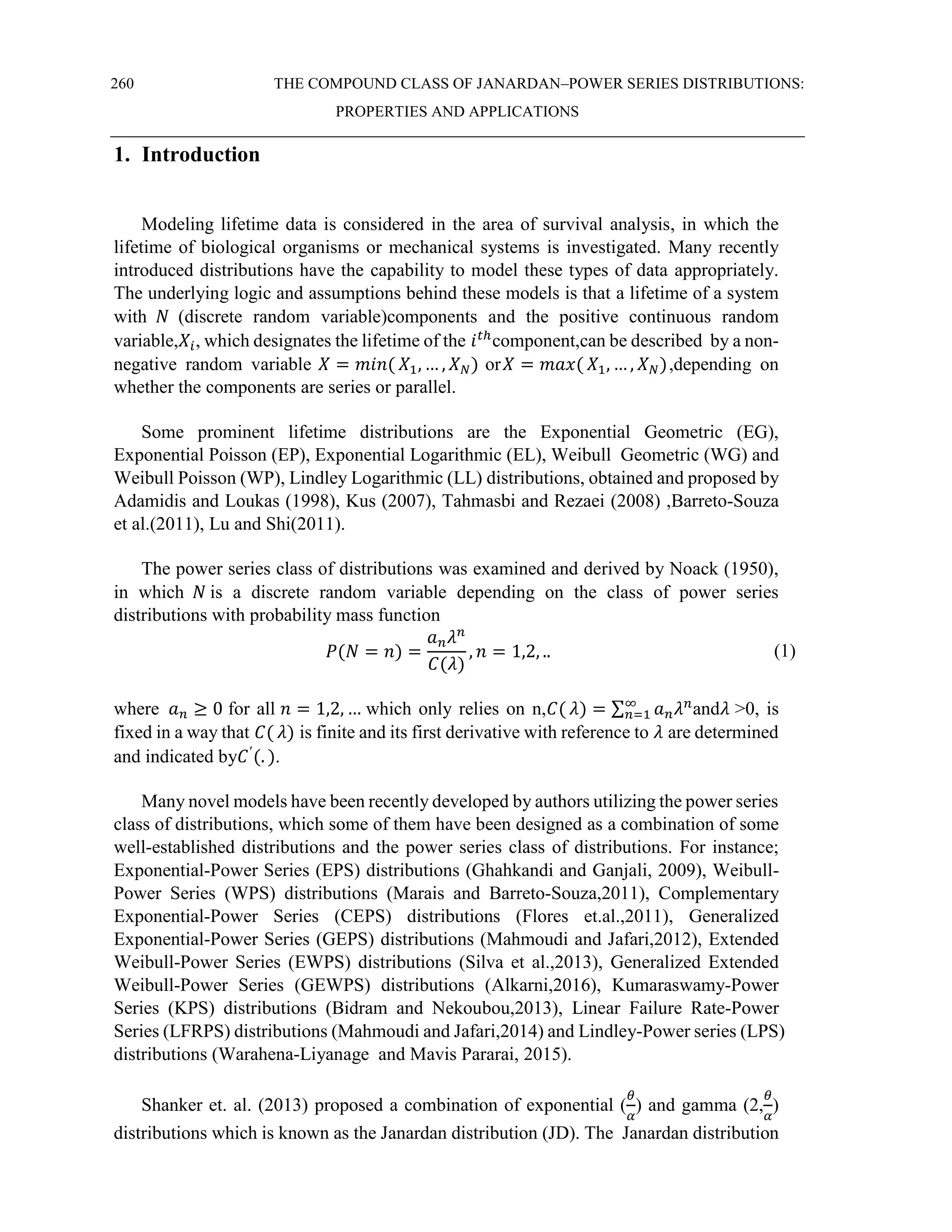 260 THE COMPOUND CLASS OF JANARDAN–POWER SERIES DISTRIBUTIONS:
PROPERTIES AND APPLICATIONS
1. Introduction
Modeling lifetime data is considered in the area of survival analysis, in which the
lifetime of biological organisms or mechanical systems is investigated. Many recently
introduced distributions have the capability to model these types of data appropriately.
The underlying logic and assumptions behind these models is that a lifetime of a system
with 𝑁 (discrete random variable)components and the positive continuous random
variable,𝑋𝑖, which designates the lifetime of the 𝑖𝑡ℎ
component,can be described by a non-
negative random variable 𝑋 = 𝑚𝑖𝑛( 𝑋1, … , 𝑋𝑁) or𝑋 = 𝑚𝑎𝑥( 𝑋1, … , 𝑋𝑁),depending on
whether the components are series or parallel.
Some prominent lifetime distributions are the Exponential Geometric (EG),
Exponential Poisson (EP), Exponential Logarithmic (EL), Weibull Geometric (WG) and
Weibull Poisson (WP), Lindley Logarithmic (LL) distributions, obtained and proposed by
Adamidis and Loukas (1998), Kus (2007), Tahmasbi and Rezaei (2008) ,Barreto-Souza
et al.(2011), Lu and Shi(2011).
The power series class of distributions was examined and derived by Noack (1950),
in which 𝑁 is a discrete random variable depending on the class of power series
distributions with probability mass function
𝑃(𝑁 = 𝑛) =
𝑎𝑛𝜆𝑛
𝐶(𝜆)
, 𝑛 = 1,2, .. (1)
where 𝑎𝑛 ≥ 0 for all 𝑛 = 1,2, … which only relies on n,𝐶( 𝜆) = ∑ 𝑎𝑛𝜆𝑛
∞
𝑛=1 and𝜆 >0, is
fixed in a way that 𝐶( 𝜆) is finite and its first derivative with reference to 𝜆 are determined
and indicated by𝐶′
(. ).
Many novel models have been recently developed by authors utilizing the power series
class of distributions, which some of them have been designed as a combination of some
well-established distributions and the power series class of distributions. For instance;
Exponential-Power Series (EPS) distributions (Ghahkandi and Ganjali, 2009), Weibull-
Power Series (WPS) distributions (Marais and Barreto-Souza,2011), Complementary
Exponential-Power Series (CEPS) distributions (Flores et.al.,2011), Generalized
Exponential-Power Series (GEPS) distributions (Mahmoudi and Jafari,2012), Extended
Weibull-Power Series (EWPS) distributions (Silva et al.,2013), Generalized Extended
Weibull-Power Series (GEWPS) distributions (Alkarni,2016), Kumaraswamy-Power
Series (KPS) distributions (Bidram and Nekoubou,2013), Linear Failure Rate-Power
Series (LFRPS) distributions (Mahmoudi and Jafari,2014) and Lindley-Power series (LPS)
distributions (Warahena-Liyanage and Mavis Pararai, 2015).
Shanker et. al. (2013) proposed a combination of exponential (
𝜃
𝛼
) and gamma (2,
𝜃
𝛼
)
distributions which is known as the Janardan distribution (JD). The Janardan distribution
 