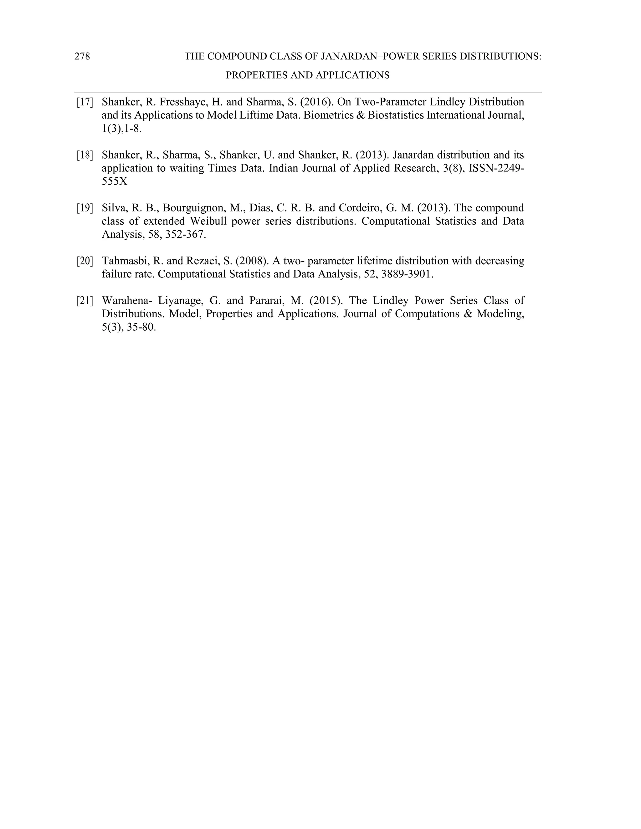 278 THE COMPOUND CLASS OF JANARDAN–POWER SERIES DISTRIBUTIONS:
PROPERTIES AND APPLICATIONS
[17] Shanker, R. Fresshaye, H. and Sharma, S. (2016). On Two-Parameter Lindley Distribution
and its Applications to Model Liftime Data. Biometrics & Biostatistics International Journal,
1(3),1-8.
[18] Shanker, R., Sharma, S., Shanker, U. and Shanker, R. (2013). Janardan distribution and its
application to waiting Times Data. Indian Journal of Applied Research, 3(8), ISSN-2249-
555X
[19] Silva, R. B., Bourguignon, M., Dias, C. R. B. and Cordeiro, G. M. (2013). The compound
class of extended Weibull power series distributions. Computational Statistics and Data
Analysis, 58, 352-367.
[20] Tahmasbi, R. and Rezaei, S. (2008). A two- parameter lifetime distribution with decreasing
failure rate. Computational Statistics and Data Analysis, 52, 3889-3901.
[21] Warahena- Liyanage, G. and Pararai, M. (2015). The Lindley Power Series Class of
Distributions. Model, Properties and Applications. Journal of Computations & Modeling,
5(3), 35-80.
 