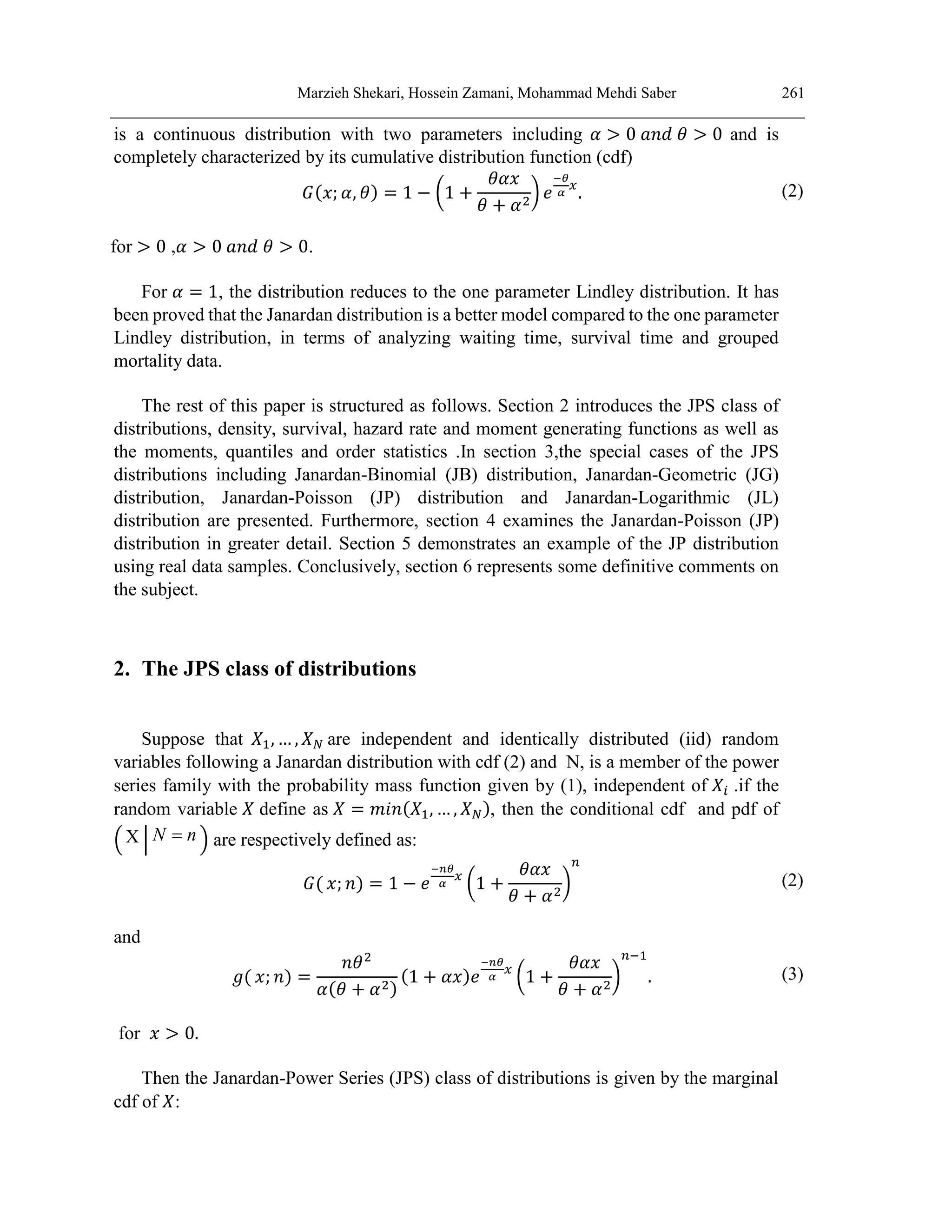 Marzieh Shekari, Hossein Zamani, Mohammad Mehdi Saber 261
is a continuous distribution with two parameters including 𝛼 > 0 𝑎𝑛𝑑 𝜃 > 0 and is
completely characterized by its cumulative distribution function (cdf)
𝐺(𝑥; 𝛼, 𝜃) = 1 − (1 +
𝜃𝛼𝑥
𝜃 + 𝛼2
) 𝑒
−𝜃
𝛼
𝑥
. (2)
for > 0 ,𝛼 > 0 𝑎𝑛𝑑 𝜃 > 0.
For 𝛼 = 1, the distribution reduces to the one parameter Lindley distribution. It has
been proved that the Janardan distribution is a better model compared to the one parameter
Lindley distribution, in terms of analyzing waiting time, survival time and grouped
mortality data.
The rest of this paper is structured as follows. Section 2 introduces the JPS class of
distributions, density, survival, hazard rate and moment generating functions as well as
the moments, quantiles and order statistics .In section 3,the special cases of the JPS
distributions including Janardan-Binomial (JB) distribution, Janardan-Geometric (JG)
distribution, Janardan-Poisson (JP) distribution and Janardan-Logarithmic (JL)
distribution are presented. Furthermore, section 4 examines the Janardan-Poisson (JP)
distribution in greater detail. Section 5 demonstrates an example of the JP distribution
using real data samples. Conclusively, section 6 represents some definitive comments on
the subject.
2. The JPS class of distributions
Suppose that 𝑋1, … , 𝑋𝑁 are independent and identically distributed (iid) random
variables following a Janardan distribution with cdf (2) and N, is a member of the power
series family with the probability mass function given by (1), independent of 𝑋𝑖 .if the
random variable 𝑋 define as 𝑋 = 𝑚𝑖𝑛(𝑋1, … , 𝑋𝑁), then the conditional cdf and pdf of
( X | N n
 ) are respectively defined as:
𝐺( 𝑥; 𝑛) = 1 − 𝑒
−𝑛𝜃
𝛼
𝑥
(1 +
𝜃𝛼𝑥
𝜃 + 𝛼2
)
𝑛
(2)
and
𝑔( 𝑥; 𝑛) =
𝑛𝜃2
𝛼(𝜃 + 𝛼2)
(1 + 𝛼𝑥)𝑒
−𝑛𝜃
𝛼
𝑥
(1 +
𝜃𝛼𝑥
𝜃 + 𝛼2
)
𝑛−1
. (3)
for 𝑥 > 0.
Then the Janardan-Power Series (JPS) class of distributions is given by the marginal
cdf of 𝑋:
 