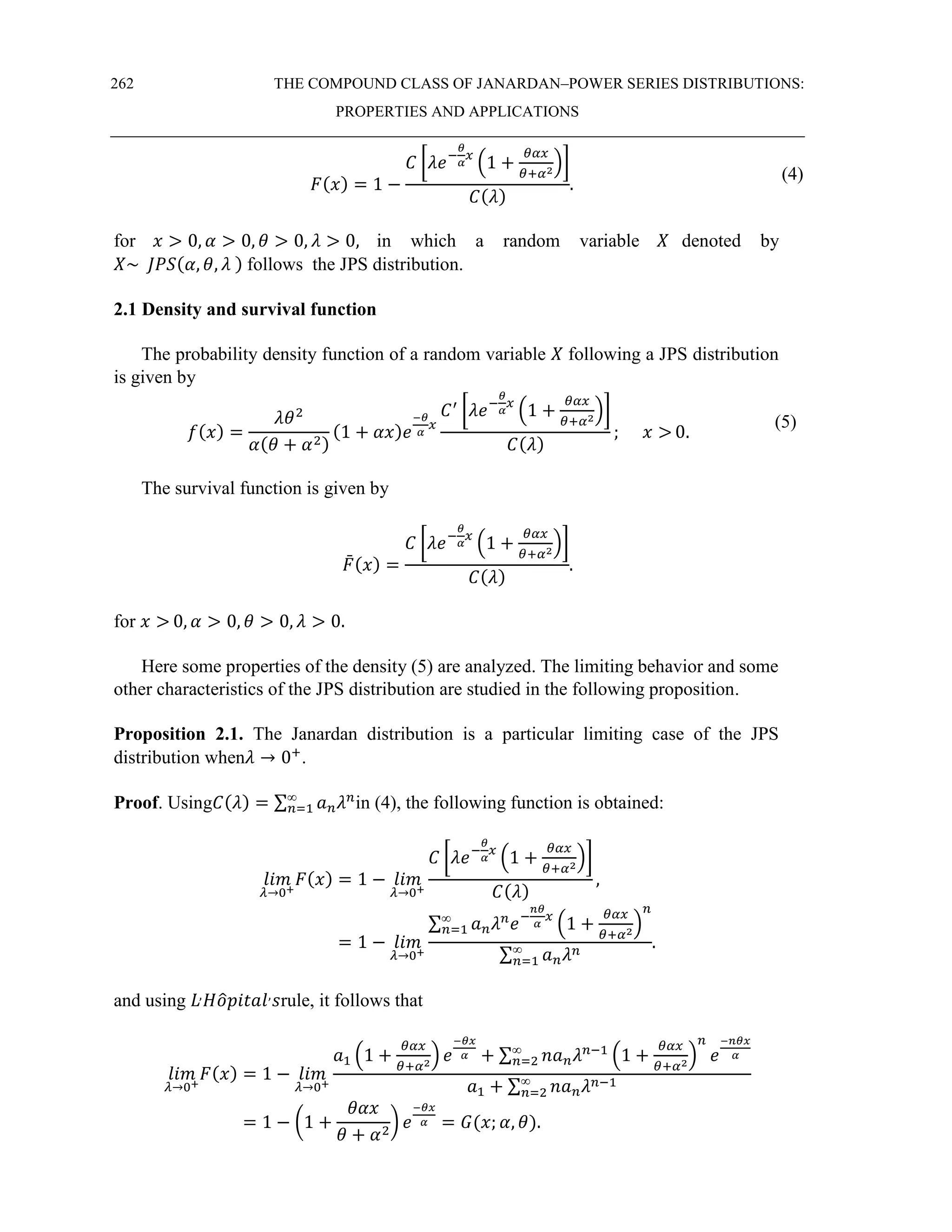 262 THE COMPOUND CLASS OF JANARDAN–POWER SERIES DISTRIBUTIONS:
PROPERTIES AND APPLICATIONS
𝐹(𝑥) = 1 −
𝐶 [𝜆𝑒−
𝜃
𝛼
𝑥
(1 +
𝜃𝛼𝑥
𝜃+𝛼2
)]
𝐶(𝜆)
.
(4)
for 𝑥 > 0, 𝛼 > 0, 𝜃 > 0, 𝜆 > 0, in which a random variable 𝑋 denoted by
𝑋~ 𝐽𝑃𝑆(𝛼, 𝜃, 𝜆 ) follows the JPS distribution.
2.1 Density and survival function
The probability density function of a random variable 𝑋 following a JPS distribution
is given by
𝑓(𝑥) =
𝜆𝜃2
𝛼(𝜃 + 𝛼2)
(1 + 𝛼𝑥)𝑒
−𝜃
𝛼
𝑥
𝐶′
[𝜆𝑒−
𝜃
𝛼
𝑥
(1 +
𝜃𝛼𝑥
𝜃+𝛼2
)]
𝐶(𝜆)
; 𝑥 > 0.
(5)
The survival function is given by
𝐹
̄(𝑥) =
𝐶 [𝜆𝑒−
𝜃
𝛼
𝑥
(1 +
𝜃𝛼𝑥
𝜃+𝛼2
)]
𝐶(𝜆)
.
for 𝑥 > 0, 𝛼 > 0, 𝜃 > 0, 𝜆 > 0.
Here some properties of the density (5) are analyzed. The limiting behavior and some
other characteristics of the JPS distribution are studied in the following proposition.
Proposition 2.1. The Janardan distribution is a particular limiting case of the JPS
distribution when𝜆 → 0+
.
Proof. Using𝐶(𝜆) = ∑ 𝑎𝑛𝜆𝑛
∞
𝑛=1 in (4), the following function is obtained:
𝑙𝑖𝑚
𝜆→0+
𝐹(𝑥) = 1 − 𝑙𝑖𝑚
𝜆→0+
𝐶 [𝜆𝑒−
𝜃
𝛼
𝑥
(1 +
𝜃𝛼𝑥
𝜃+𝛼2
)]
𝐶(𝜆)
,
= 1 − 𝑙𝑖𝑚
𝜆→0+
∑ 𝑎𝑛𝜆𝑛
𝑒−
𝑛𝜃
𝛼
𝑥
(1 +
𝜃𝛼𝑥
𝜃+𝛼2
)
𝑛
∞
𝑛=1
∑ 𝑎𝑛𝜆𝑛
∞
𝑛=1
.
and using 𝐿,
𝐻𝑜
̂𝑝𝑖𝑡𝑎𝑙,
𝑠rule, it follows that
𝑙𝑖𝑚
𝜆→0+
𝐹(𝑥) = 1 − 𝑙𝑖𝑚
𝜆→0+
𝑎1 (1 +
𝜃𝛼𝑥
𝜃+𝛼2
) 𝑒
−𝜃𝑥
𝛼 + ∑ 𝑛𝑎𝑛𝜆𝑛−1
(1 +
𝜃𝛼𝑥
𝜃+𝛼2
)
𝑛
𝑒
−𝑛𝜃𝑥
𝛼
∞
𝑛=2
𝑎1 + ∑ 𝑛𝑎𝑛𝜆𝑛−1
∞
𝑛=2
= 1 − (1 +
𝜃𝛼𝑥
𝜃 + 𝛼2
) 𝑒
−𝜃𝑥
𝛼 = 𝐺(𝑥; 𝛼, 𝜃).
 