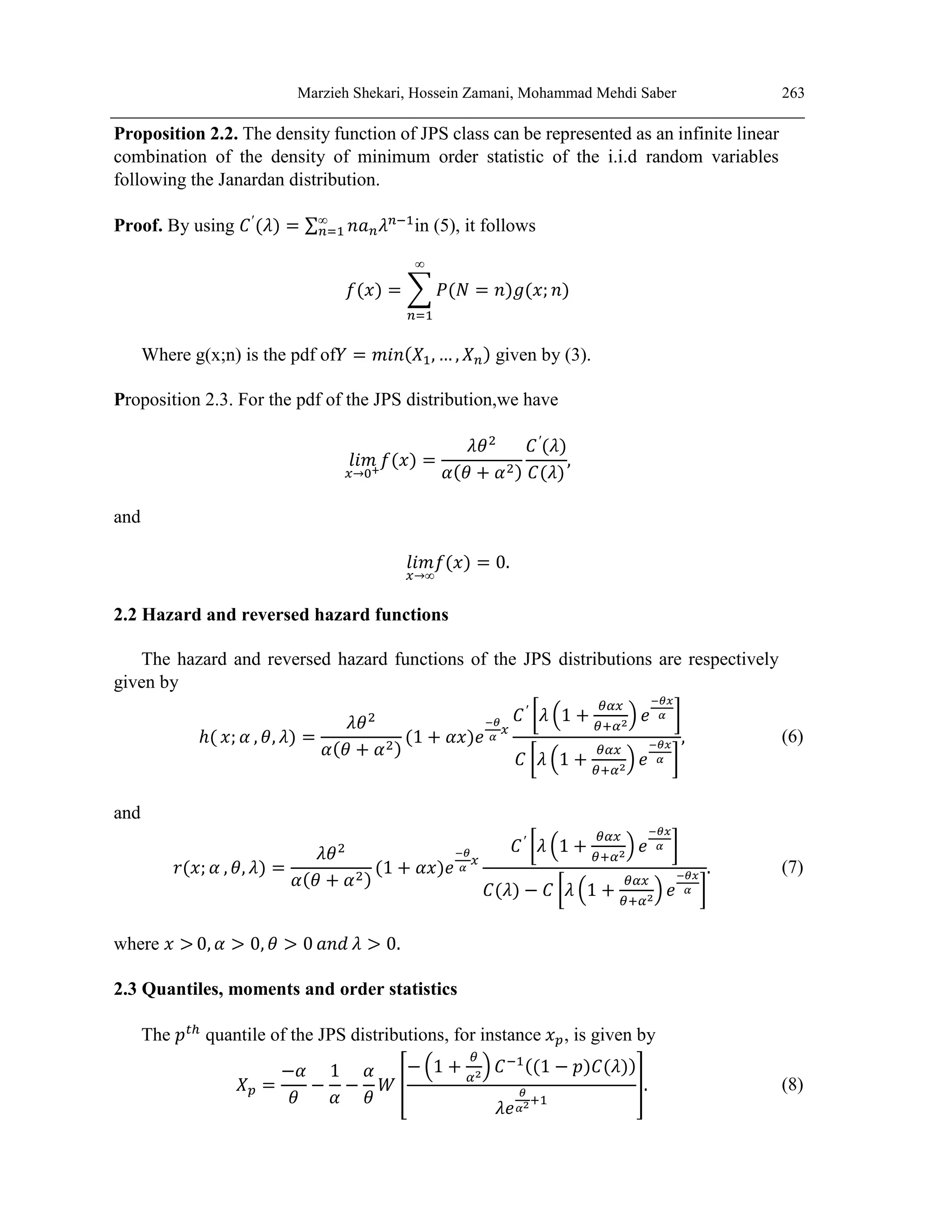 Marzieh Shekari, Hossein Zamani, Mohammad Mehdi Saber 263
Proposition 2.2. The density function of JPS class can be represented as an infinite linear
combination of the density of minimum order statistic of the i.i.d random variables
following the Janardan distribution.
Proof. By using 𝐶′
(𝜆) = ∑ 𝑛𝑎𝑛𝜆𝑛−1
∞
𝑛=1 in (5), it follows
𝑓(𝑥) = ∑ 𝑃(𝑁 = 𝑛)𝑔(𝑥; 𝑛)
∞
𝑛=1
Where g(x;n) is the pdf of𝑌 = 𝑚𝑖𝑛(𝑋1, … , 𝑋𝑛) given by (3).
Proposition 2.3. For the pdf of the JPS distribution,we have
𝑙𝑖𝑚
𝑥→0+
𝑓(𝑥) =
𝜆𝜃2
𝛼(𝜃 + 𝛼2)
𝐶′
(𝜆)
𝐶(𝜆)
,
and
𝑙𝑖𝑚
𝑥→∞
𝑓(𝑥) = 0.
2.2 Hazard and reversed hazard functions
The hazard and reversed hazard functions of the JPS distributions are respectively
given by
ℎ( 𝑥; 𝛼 , 𝜃, 𝜆) =
𝜆𝜃2
𝛼(𝜃 + 𝛼2)
(1 + 𝛼𝑥)𝑒
−𝜃
𝛼
𝑥
𝐶′
[𝜆 (1 +
𝜃𝛼𝑥
𝜃+𝛼2) 𝑒
−𝜃𝑥
𝛼 ]
𝐶 [𝜆 (1 +
𝜃𝛼𝑥
𝜃+𝛼2
) 𝑒
−𝜃𝑥
𝛼 ]
, (6)
and
𝑟(𝑥; 𝛼 , 𝜃, 𝜆) =
𝜆𝜃2
𝛼(𝜃 + 𝛼2)
(1 + 𝛼𝑥)𝑒
−𝜃
𝛼
𝑥
𝐶′
[𝜆 (1 +
𝜃𝛼𝑥
𝜃+𝛼2
) 𝑒
−𝜃𝑥
𝛼 ]
𝐶(𝜆) − 𝐶 [𝜆 (1 +
𝜃𝛼𝑥
𝜃+𝛼2
) 𝑒
−𝜃𝑥
𝛼 ]
. (7)
where 𝑥 > 0, 𝛼 > 0, 𝜃 > 0 𝑎𝑛𝑑 𝜆 > 0.
2.3 Quantiles, moments and order statistics
The 𝑝𝑡ℎ
quantile of the JPS distributions, for instance 𝑥𝑝, is given by
𝑋𝑝 =
−𝛼
𝜃
−
1
𝛼
−
𝛼
𝜃
𝑊 [
− (1 +
𝜃
𝛼2) 𝐶−1((1 − 𝑝)𝐶(𝜆))
𝜆𝑒
𝜃
𝛼2+1
]. (8)
 