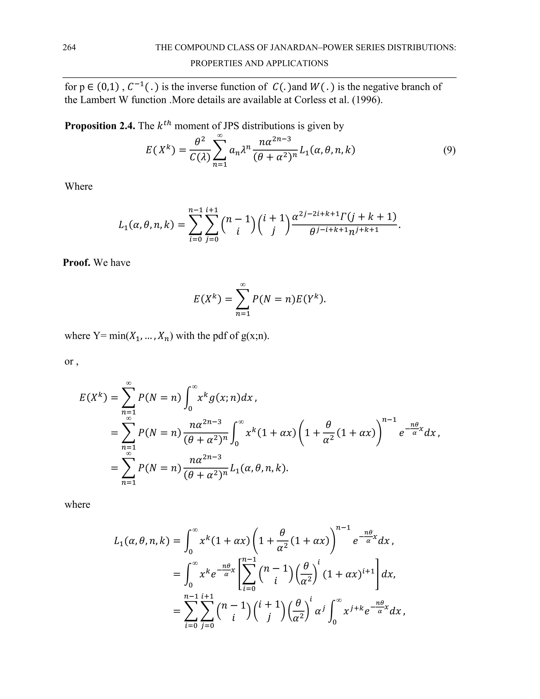 264 THE COMPOUND CLASS OF JANARDAN–POWER SERIES DISTRIBUTIONS:
PROPERTIES AND APPLICATIONS
for p ∈ (0,1) , 𝐶−1
( . ) is the inverse function of 𝐶(. )and 𝑊( . ) is the negative branch of
the Lambert W function .More details are available at Corless et al. (1996).
Proposition 2.4. The 𝑘𝑡ℎ
moment of JPS distributions is given by
𝐸( 𝑋𝑘
) =
𝜃2
𝐶(𝜆)
∑ 𝑎𝑛𝜆𝑛
𝑛𝛼2𝑛−3
(𝜃 + 𝛼2)𝑛
𝐿1(𝛼, 𝜃, 𝑛, 𝑘)
∞
𝑛=1
(9)
Where
𝐿1(𝛼, 𝜃, 𝑛, 𝑘) = ∑ ∑ (
𝑛 − 1
𝑖
) (
𝑖 + 1
𝑗
)
𝛼2𝑗−2𝑖+𝑘+1
𝛤(𝑗 + 𝑘 + 1)
𝜃𝑗−𝑖+𝑘+1𝑛𝑗+𝑘+1
.
𝑖+1
𝑗=0
𝑛−1
𝑖=0
Proof. We have
𝐸(𝑋𝑘) = ∑ 𝑃(𝑁 = 𝑛)𝐸(𝑌𝑘)
∞
𝑛=1
.
where Y= min(𝑋1, … , 𝑋𝑛) with the pdf of g(x;n).
or ,
𝐸(𝑋𝑘) = ∑ 𝑃(𝑁 = 𝑛) ∫ 𝑥𝑘
𝑔(𝑥; 𝑛)𝑑𝑥
∞
0
∞
𝑛=1
,
= ∑ 𝑃(𝑁 = 𝑛)
𝑛𝛼2𝑛−3
(𝜃 + 𝛼2)𝑛
∫ 𝑥𝑘(1 + 𝛼𝑥) (1 +
𝜃
𝛼2
(1 + 𝛼𝑥))
𝑛−1
𝑒−
𝑛𝜃
𝛼
𝑥
𝑑𝑥
∞
0
∞
𝑛=1
,
= ∑ 𝑃(𝑁 = 𝑛)
𝑛𝛼2𝑛−3
(𝜃 + 𝛼2)𝑛
∞
𝑛=1
𝐿1(𝛼, 𝜃, 𝑛, 𝑘).
where
𝐿1(𝛼, 𝜃, 𝑛, 𝑘) = ∫ 𝑥𝑘(1 + 𝛼𝑥) (1 +
𝜃
𝛼2
(1 + 𝛼𝑥))
𝑛−1
𝑒−
𝑛𝜃
𝛼
𝑥
𝑑𝑥
∞
0
,
= ∫ 𝑥𝑘
𝑒−
𝑛𝜃
𝛼
𝑥
[∑ (
𝑛 − 1
𝑖
) (
𝜃
𝛼2
)
𝑖
(1 + 𝛼𝑥)𝑖+1
𝑛−1
𝑖=0
]
∞
0
𝑑𝑥,
= ∑ ∑ (
𝑛 − 1
𝑖
) (
𝑖 + 1
𝑗
) (
𝜃
𝛼2
)
𝑖
𝛼𝑗
∫ 𝑥𝑗+𝑘
𝑒−
𝑛𝜃
𝛼
𝑥
𝑑𝑥
∞
0
,
𝑖+1
𝑗=0
𝑛−1
𝑖=0
 