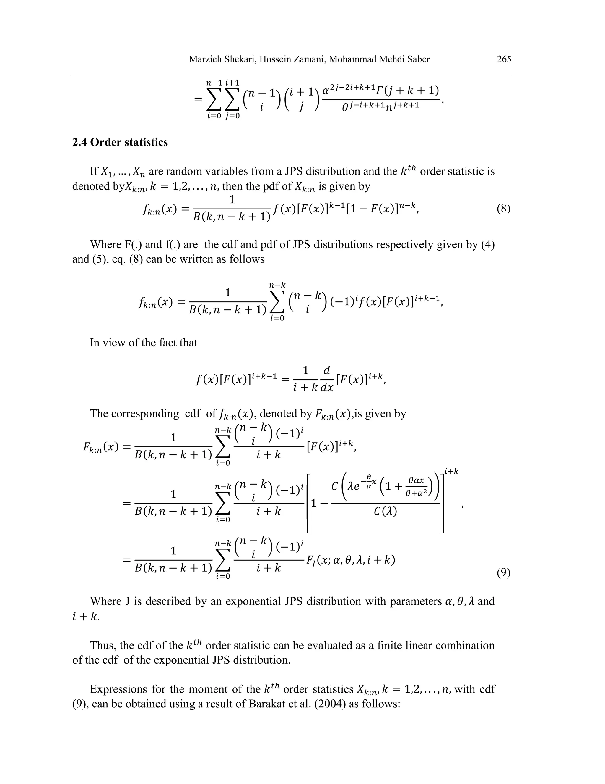 Marzieh Shekari, Hossein Zamani, Mohammad Mehdi Saber 265
= ∑ ∑ (
𝑛 − 1
𝑖
) (
𝑖 + 1
𝑗
)
𝛼2𝑗−2𝑖+𝑘+1
𝛤(𝑗 + 𝑘 + 1)
𝜃𝑗−𝑖+𝑘+1𝑛𝑗+𝑘+1
.
𝑖+1
𝑗=0
𝑛−1
𝑖=0
2.4 Order statistics
If 𝑋1, … , 𝑋𝑛 are random variables from a JPS distribution and the 𝑘𝑡ℎ
order statistic is
denoted by𝑋𝑘:𝑛, 𝑘 = 1,2, . . . , 𝑛, then the pdf of 𝑋𝑘:𝑛 is given by
𝑓𝑘:𝑛(𝑥) =
1
𝐵(𝑘, 𝑛 − 𝑘 + 1)
𝑓(𝑥)[𝐹(𝑥)]𝑘−1[1 − 𝐹(𝑥)]𝑛−𝑘
, (8)
Where F(.) and f(.) are the cdf and pdf of JPS distributions respectively given by (4)
and (5), eq. (8) can be written as follows
𝑓𝑘:𝑛(𝑥) =
1
𝐵(𝑘, 𝑛 − 𝑘 + 1)
∑ (
𝑛 − 𝑘
𝑖
) (−1)𝑖
𝑓(𝑥)[𝐹(𝑥)]𝑖+𝑘−1
𝑛−𝑘
𝑖=0
,
In view of the fact that
𝑓(𝑥)[𝐹(𝑥)]𝑖+𝑘−1
=
1
𝑖 + 𝑘
𝑑
𝑑𝑥
[𝐹(𝑥)]𝑖+𝑘
,
The corresponding cdf of 𝑓𝑘:𝑛(𝑥), denoted by 𝐹𝑘:𝑛(𝑥),is given by
𝐹𝑘:𝑛(𝑥) =
1
𝐵(𝑘, 𝑛 − 𝑘 + 1)
∑
(
𝑛 − 𝑘
𝑖
) (−1)𝑖
𝑖 + 𝑘
𝑛−𝑘
𝑖=0
[𝐹(𝑥)]𝑖+𝑘
,
=
1
𝐵(𝑘, 𝑛 − 𝑘 + 1)
∑
(
𝑛 − 𝑘
𝑖
) (−1)𝑖
𝑖 + 𝑘
𝑛−𝑘
𝑖=0
[
1 −
𝐶 (𝜆𝑒−
𝜃
𝛼
𝑥
(1 +
𝜃𝛼𝑥
𝜃+𝛼2
))
𝐶(𝜆)
]
𝑖+𝑘
,
=
1
𝐵(𝑘, 𝑛 − 𝑘 + 1)
∑
(
𝑛 − 𝑘
𝑖
) (−1)𝑖
𝑖 + 𝑘
𝑛−𝑘
𝑖=0
𝐹𝐽(𝑥; 𝛼, 𝜃, 𝜆, 𝑖 + 𝑘)
(9)
Where J is described by an exponential JPS distribution with parameters 𝛼, 𝜃, 𝜆 and
𝑖 + 𝑘.
Thus, the cdf of the 𝑘𝑡ℎ
order statistic can be evaluated as a finite linear combination
of the cdf of the exponential JPS distribution.
Expressions for the moment of the 𝑘𝑡ℎ
order statistics 𝑋𝑘:𝑛, 𝑘 = 1,2, . . . , 𝑛, with cdf
(9), can be obtained using a result of Barakat et al. (2004) as follows:
 