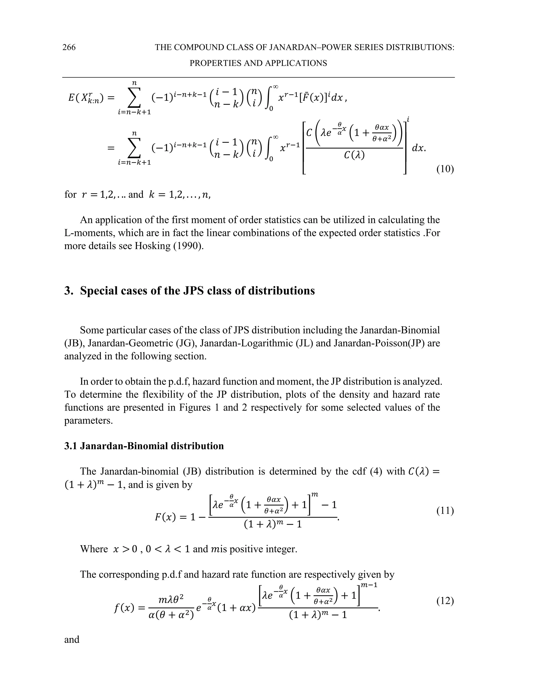 266 THE COMPOUND CLASS OF JANARDAN–POWER SERIES DISTRIBUTIONS:
PROPERTIES AND APPLICATIONS
𝐸( 𝑋𝑘:𝑛
𝑟
) = ∑ (−1)𝑖−𝑛+𝑘−1
(
𝑖 − 1
𝑛 − 𝑘
) (
𝑛
𝑖
) ∫ 𝑥𝑟−1[𝐹
̄(𝑥)]𝑖
𝑑𝑥
∞
0
𝑛
𝑖=𝑛−𝑘+1
,
= ∑ (−1)𝑖−𝑛+𝑘−1
(
𝑖 − 1
𝑛 − 𝑘
) (
𝑛
𝑖
) ∫ 𝑥𝑟−1
[
𝐶 (𝜆𝑒−
𝜃
𝛼
𝑥
(1 +
𝜃𝛼𝑥
𝜃+𝛼2
))
𝐶(𝜆)
]
𝑖
𝑑𝑥
∞
0
𝑛
𝑖=𝑛−𝑘+1
.
(10)
for 𝑟 = 1,2, . .. and 𝑘 = 1,2, . . . , 𝑛,
An application of the first moment of order statistics can be utilized in calculating the
L-moments, which are in fact the linear combinations of the expected order statistics .For
more details see Hosking (1990).
3. Special cases of the JPS class of distributions
Some particular cases of the class of JPS distribution including the Janardan-Binomial
(JB), Janardan-Geometric (JG), Janardan-Logarithmic (JL) and Janardan-Poisson(JP) are
analyzed in the following section.
In order to obtain the p.d.f, hazard function and moment, the JP distribution is analyzed.
To determine the flexibility of the JP distribution, plots of the density and hazard rate
functions are presented in Figures 1 and 2 respectively for some selected values of the
parameters.
3.1 Janardan-Binomial distribution
The Janardan-binomial (JB) distribution is determined by the cdf (4) with 𝐶(𝜆) =
(1 + 𝜆)𝑚
− 1, and is given by
𝐹(𝑥) = 1 −
[𝜆𝑒−
𝜃
𝛼
𝑥
(1 +
𝜃𝛼𝑥
𝜃+𝛼2
) + 1]
𝑚
− 1
(1 + 𝜆)𝑚 − 1
.
(11)
Where 𝑥 > 0 , 0 < 𝜆 < 1 and 𝑚is positive integer.
The corresponding p.d.f and hazard rate function are respectively given by
𝑓(𝑥) =
𝑚𝜆𝜃2
𝛼(𝜃 + 𝛼2)
𝑒−
𝜃
𝛼
𝑥
(1 + 𝛼𝑥)
[𝜆𝑒−
𝜃
𝛼
𝑥
(1 +
𝜃𝛼𝑥
𝜃+𝛼2
) + 1]
𝑚−1
(1 + 𝜆)𝑚 − 1
.
(12)
and
 