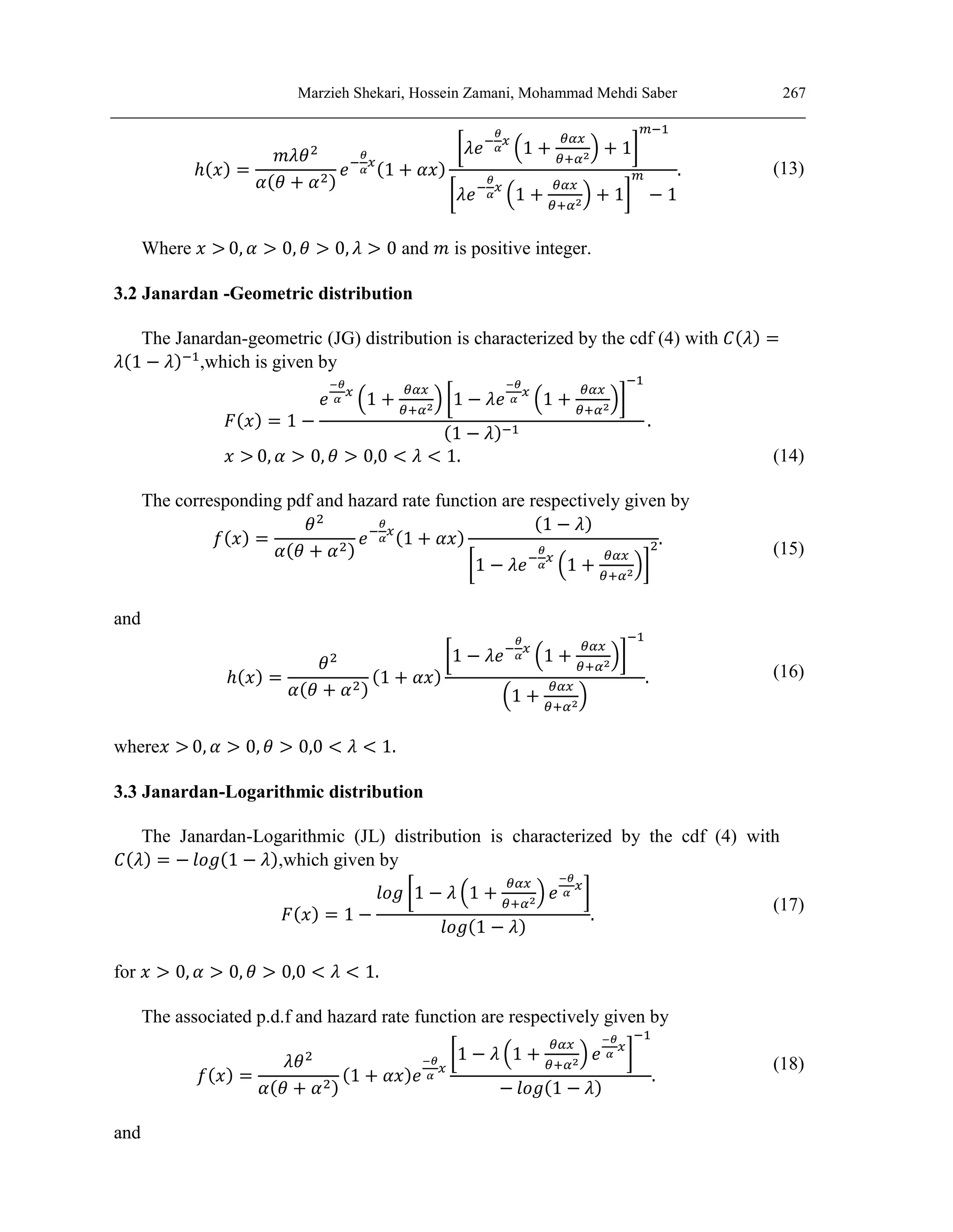 Marzieh Shekari, Hossein Zamani, Mohammad Mehdi Saber 267
ℎ(𝑥) =
𝑚𝜆𝜃2
𝛼(𝜃 + 𝛼2)
𝑒−
𝜃
𝛼
𝑥
(1 + 𝛼𝑥)
[𝜆𝑒−
𝜃
𝛼
𝑥
(1 +
𝜃𝛼𝑥
𝜃+𝛼2
) + 1]
𝑚−1
[𝜆𝑒−
𝜃
𝛼
𝑥
(1 +
𝜃𝛼𝑥
𝜃+𝛼2
) + 1]
𝑚
− 1
. (13)
Where 𝑥 > 0, 𝛼 > 0, 𝜃 > 0, 𝜆 > 0 and 𝑚 is positive integer.
3.2 Janardan -Geometric distribution
The Janardan-geometric (JG) distribution is characterized by the cdf (4) with 𝐶(𝜆) =
𝜆(1 − 𝜆)−1
,which is given by
𝐹(𝑥) = 1 −
𝑒
−𝜃
𝛼
𝑥
(1 +
𝜃𝛼𝑥
𝜃+𝛼2
) [1 − 𝜆𝑒
−𝜃
𝛼
𝑥
(1 +
𝜃𝛼𝑥
𝜃+𝛼2
)]
−1
(1 − 𝜆)−1
.
𝑥 > 0, 𝛼 > 0, 𝜃 > 0,0 < 𝜆 < 1. (14)
The corresponding pdf and hazard rate function are respectively given by
𝑓(𝑥) =
𝜃2
𝛼(𝜃 + 𝛼2)
𝑒−
𝜃
𝛼
𝑥
(1 + 𝛼𝑥)
(1 − 𝜆)
[1 − 𝜆𝑒−
𝜃
𝛼
𝑥
(1 +
𝜃𝛼𝑥
𝜃+𝛼2
)]
2.
(15)
and
ℎ(𝑥) =
𝜃2
𝛼(𝜃 + 𝛼2)
(1 + 𝛼𝑥)
[1 − 𝜆𝑒−
𝜃
𝛼
𝑥
(1 +
𝜃𝛼𝑥
𝜃+𝛼2
)]
−1
(1 +
𝜃𝛼𝑥
𝜃+𝛼2
)
. (16)
where𝑥 > 0, 𝛼 > 0, 𝜃 > 0,0 < 𝜆 < 1.
3.3 Janardan-Logarithmic distribution
The Janardan-Logarithmic (JL) distribution is characterized by the cdf (4) with
𝐶(𝜆) = − 𝑙𝑜𝑔(1 − 𝜆),which given by
𝐹(𝑥) = 1 −
𝑙𝑜𝑔 [1 − 𝜆 (1 +
𝜃𝛼𝑥
𝜃+𝛼2
) 𝑒
−𝜃
𝛼
𝑥
]
𝑙𝑜𝑔(1 − 𝜆)
.
(17)
for 𝑥 > 0, 𝛼 > 0, 𝜃 > 0,0 < 𝜆 < 1.
The associated p.d.f and hazard rate function are respectively given by
𝑓(𝑥) =
𝜆𝜃2
𝛼(𝜃 + 𝛼2)
(1 + 𝛼𝑥)𝑒
−𝜃
𝛼
𝑥
[1 − 𝜆 (1 +
𝜃𝛼𝑥
𝜃+𝛼2
) 𝑒
−𝜃
𝛼
𝑥
]
−1
− 𝑙𝑜𝑔(1 − 𝜆)
.
(18)
and
 