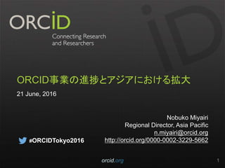 ORCID事業の進捗とアジアにおける拡大
21 June, 2016
Nobuko Miyairi
Regional Director, Asia Pacific
n.miyairi@orcid.org
http://orcid.org/0000-0002-3229-5662
orcid.org 1
#ORCIDTokyo2016
 