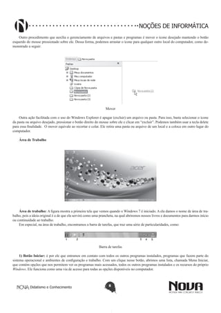 Didatismo e Conhecimento 8
NOÇÕES DE INFORMÁTICA
Outro procedimento que auxilia o gerenciamento de arquivos e pastas e programas é mover o ícone desejado mantendo o botão
esquerdo do mouse pressionado sobre ele. Dessa forma, podemos arrastar o ícone para qualquer outro local do computador, como de-
monstrado a seguir:
!
Mover
Outra ação facilitada com o uso do Windows Explorer é apagar (excluir) um arquivo ou pasta. Para isso, basta selecionar o ícone
da pasta ou arquivo desejado, pressionar o botão direito do mouse sobre ele e clicar em “excluir”. Podemos também usar a tecla delete
para essa finalidade. O mover equivale ao recortar e colar. Ele retira uma pasta ou arquivo de um local e a coloca em outro lugar do
computador.
Área de Trabalho
!
Área de trabalho: A figura mostra a primeira tela que vemos quando o Windows 7 é iniciado. A ela damos o nome de área de tra-
balho, pois a ideia original é a de que ela servirá como uma prancheta, na qual abriremos nossos livros e documentos para darmos início
ou continuidade ao trabalho.
Em especial, na área de trabalho, encontramos a barra de tarefas, que traz uma série de particularidades, como:
Barra de tarefas
1) Botão Iniciar: é por ele que entramos em contato com todos os outros programas instalados, programas que fazem parte do
sistema operacional e ambientes de configuração e trabalho. Com um clique nesse botão, abrimos uma lista, chamada Menu Iniciar,
que contém opções que nos permitem ver os programas mais acessados, todos os outros programas instalados e os recursos do próprio
Windows. Ele funciona como uma via de acesso para todas as opções disponíveis no computador.
 