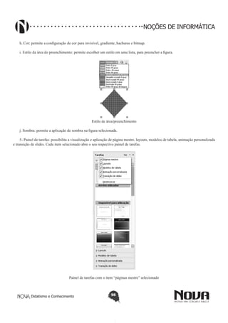 Didatismo e Conhecimento 98
NOÇÕES DE INFORMÁTICA
h. Cor: permite a configuração de cor para invisível, gradiente, hachuras e bitmap.
i. Estilo da área do preenchimento: permite escolher um estilo em uma lista, para preencher a figura.
Estilo de área/preenchimento
j. Sombra: permite a aplicação de sombra na figura selecionada.
5- Painel de tarefas: possibilita a visualização e aplicação de página mestre, layouts, modelos de tabela, animação personalizada
e transição de slides. Cada item selecionado abre o seu respectivo painel de tarefas.
Painel de tarefas com o item “páginas mestre” selecionado
 