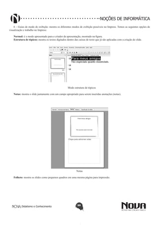 Didatismo e Conhecimento 99
NOÇÕES DE INFORMÁTICA
6 – Guias de modo de exibição: mostra os diferentes modos de exibição possíveis no Impress. Temos as seguintes opções de
visualização e trabalho no Impress:
Normal: é o modo apresentado para o criador da apresentação, mostrado na figura.
Estrutura de tópicos: mostra os textos digitados dentro das caixas de texto que já são aplicadas com a criação do slide.
Modo estrutura de tópicos
Notas: mostra o slide juntamente com um campo apropriado para serem inseridas anotações (notas).
Notas
Folheto: mostra os slides como pequenos quadros em uma mesma página para impressão.
 