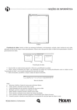 Didatismo e Conhecimento 100
NOÇÕES DE INFORMÁTICA
Folheto
Classificação de slides: mostra os slides em miniaturas facilitando a movimentação, exclusão, cópia, inclusão de novo slide,
aplicação de intervalo de tempo e outros procedimentos. Oferece uma visão geral de todos os slides da sua apresentação e facilita o
gerenciamento dos slides.
Classificação de slides
7 – Área do slide: no modo normal, apresenta o slide ativo, possibilitando sua edição.
8 – Slides: mostra as miniaturas dos slides e sua atualização em tempo real. Facilita procedimentos como os citados no item
“classificação de slides”, com exceção da aplicação dos intervalos de tempo.
9 – Barra de desenhos: possibilita a criação e edição de objetos de desenho.
a b c d e f g h i j k l m n o p q r s t u v
Barra de desenho
Onde:
a.	 Selecionar: habilita a função do mouse para selecionar objetos.
b.	 Linha: permite o desenho de uma linha no slide.
c.	 Linha terminada com seta: permite o desenho de uma seta no slide.
d.	 Retângulo: permite a criação de um retângulo no slide.
e.	 Elipse: permite a criação de círculos e formas ovais no slide.
f.	 Texto: permite a inserção de texto dentro das formas desenhadas.
g.	 Curva: permite o desenho de formas irregulares, determinadas pelos cliques do mouse.
h.	 Conector: permite o desenho de uma linha (com ou sem pontas de seta) que ligam um objeto a outro.
 
