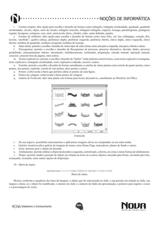 Didatismo e Conhecimento 101
NOÇÕES DE INFORMÁTICA
i.	 Formas simples: abre opção para escolha e desenho de formas como retângulo, retângulo arredondado, quadrado, quadrado
arredondado, círculo, elipse, setor de círculo, triângulo isósceles, triângulo retângulo, trapézio, losango, paralelogramo, pentágono
regular, hexágono, octógono, cruz, anel, semicírculo cheio, cilindro, cubo, canto dobrado, quadro.
j.	 Formas de símbolos: abre opção para escolha e desenho de formas como rosto feliz, sol, lua, relâmpago, coração, flor,
nuvem, “proibido”, quebra cabeça, parênteses duplo, parêntese esquerdo, parêntese direito, chave dupla, chave esquerda, chave
direita, moldura de quadrado, moldura octogonal, moldura de losango.
k.	 Setas cheias: permite a escolha e desenho de vários tipos de setas cheias como seta para a esquerda, seta para a direita e outras.
l.	 Fluxogramas: permite a escolha e desenho de fluxogramas de processo, processo alternativo, decisão, dados, processo
predefinido, armazenamento interno, documento, multidocumento, terminador, preparação, entrada manual, operação manual,
conector, conector fora da página, entre outros.
m.	 Textos explicativos: permite a escolha e desenho de “balões” onde podemos inserir textos, como texto explicativo retangular,
texto explicativo retangular arredondado, texto explicativo redondo, nuvem e outros.
n.	 Estrelas: permite a escolha e desenho de formas semelhantes a estrelas de várias pontas como estrela de quatro pontas, cinco
pontas, seis pontas, explosão, estrela de oito pontas, doze pontas e outras.
o.	 Pontos: exibe/oculta a barra que permite editar os pontos de uma figura.
p.	 Pontos de colagem: exibe/oculta a barra pontos de colagem.
q.	 Galeria do Fontwork: abre uma janela com formas para textos decorativos, semelhantes ao WordArt, do Office.
Fontwork
r.	 De um arquivo: possibilita selecionarmos e aplicarmos imagens salvas no computador ou em outra mídia.
s.	 Galeria: mostra/oculta a galeria de imagens de temas como Home Page, marcadores, planos de fundo e outros.
t.	 Girar: permite girar o objeto de desenho.
u.	 Alinhamento: permite alinhar o objeto de desenho a esquerda, centralizado, a direita, em cima e outras formas de alinhamento.
v.	 Dispor: permite mudar a posição do objeto em relação ao texto ou a outros objetos, trazendo para frente, enviando para trás,
avançando, recuando, entre outras opções de disposição.
10 – Barra de status:
Barra de status
Mostra, conforme a sequência dos itens da imagem, o objeto que foi selecionado no slide, a sua posição em relação ao slide, sua
largura e altura, se o objeto foi modificado, o número do slide e o número de slides da apresentação, o ponteiro para regular o zoom
e a porcentagem do zoom.
 