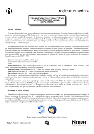 Didatismo e Conhecimento 102
NOÇÕES DE INFORMÁTICA
3 PROGRAMAS DE CORREIO ELETRÔNICO
(OUTLOOK EXPRESS E MOZILLA
THUNDERBIRD)
Correio Eletrônico
O correio eletrônico é a forma mais popular de envio e recebimento de mensagens eletrônicas. Sua inspiração é o correio tradi-
cional com aviso de recebimento (AR): alguém escreve uma carta, ou envia uma foto ou documento em um envelope, onde é escrito
o nome e endereço completo do remetente e do destinatário. Essa carta é enviada para uma agência de correio, onde recebe um selo
e segue para seu destino. Caso o destinatário tenha mudado de endereço ou algum outro problema impeça a entrega da correspon-
dência, a mesma retornará para o remetente. Caso seja entregue, o cartão do aviso de recebimento retornará para o remetente para
que ele saiba que a carta foi entregue.
No endereço eletrônico os procedimentos são os mesmos, mas realizados de forma digital: digitamos a mensagem, ou anexamos
um documento ou imagem, digitamos o endereço completo do destinatário, nosso endereço de remetente, e enviamos pela Internet.
Caso o destinatário não receba a mensagem, por um erro no endereço digitado, caixa de entrada cheia ou outro motivo, a mensagem
retornará para nós, com um erro, indicando o que aconteceu. Caso ele receba a mensagem, nosso computador receberá um aviso, que
nem sempre é exibido para nós, mas isto indicará que a mensagem foi entregue. Seu sistema de envio e recebimento de mensagens é
baseados os protocolos SMTP e POP.
Existe um padrão para os endereços de e – mail:
nomecadastrado@nomedoservidor.com.br
Onde:
nomecadastrado: é o nome escolhido pelo usuário na hora de cadastrar sua conta no servidor de e – mails escolhido. Como
vimos nos estudos sobre o Google, iniciando pela figura 331.
nomedoservidor: é o nome do servidor de e – mails. Por exemplo: terra, uol, gmail, yahoo, bol e outros.
.com: indica que o servidor de e – mails escolhido é uma instituição comercial.
.br: indica que o servidor de e – mails está localizado no Brasil.
@: caracteriza o endereço de correio eletrônico. Em inglês, significa “na” ou “no”, então, nomecadastrado@nomedoservidor.
com.br, quer dizer: que o nomecadastrado é usuário de e – mail no servidor nomedoservidor, que é um servidor de fins comerciais e
está no Brasil.
Sempre que enviamos um e – mail, supondo que estamos usando uma conexão ADSL, ele sai do nosso computador, depois de
ter passado por todas as camadas TCP/IP, passa pelo modem, sai pela linha telefônica, percorre a linha telefônica externa até uma
central telefônica. Essa central, encaminha o e – mail para nosso servidor de e-mails através do roteador. No servidor de e – mails, é
feito novo roteamento para que essa mensagem continue seu percurso até o destinatário.
Programas de correio eletrônico
Para editarmos e lermos nossas mensagens eletrônicas em um único computador, sem necessariamente estarmos conectados à
Internet no momento da criação ou leitura do e – mail, podemos usar um programa de correio eletrônico. Existem vários deles. Alguns
gratuitos, como o Mozilla Thunderbird, outros proprietários como o Outlook Express. Os dois programas, assim como vários outros que
servem à mesma finalidade, tem recursos similares.Apresentaremos os recursos dos programas de correio eletrônico através do Outlook
Express que também estão presentes no Mozilla Thunderbird.
Logos, respectivamente Mozilla Thunderbird e Outlook Express
 