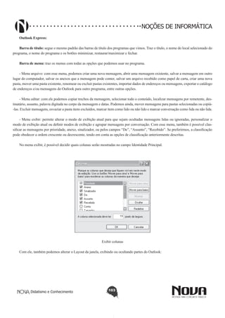 Didatismo e Conhecimento 103
NOÇÕES DE INFORMÁTICA
Outlook Express:
Barra de título: segue o mesmo padrão das barras de título dos programas que vimos. Traz o título, o nome do local selecionado do
programa, o nome do programa e os botões minimizar, restaurar/maximizar e fechar.
Barra de menu: traz os menus com todas as opções que podemos usar no programa.
- Menu arquivo: com esse menu, podemos criar uma nova mensagem, abrir uma mensagem existente, salvar a mensagem em outro
lugar do computador, salvar os anexos que a mensagem pode conter, salvar um arquivo recebido como papel de carta, criar uma nova
pasta, mover uma pasta existente, renomear ou excluir pastas existentes, importar dados de endereços ou mensagens, exportar o catálogo
de endereços e/ou mensagens do Outlook para outro programa, entre outras opções.
- Menu editar: com ele podemos copiar trechos da mensagem, selecionar todo o conteúdo, localizar mensagens por remetente, des-
tinatário, assunto, palavra digitada no corpo da mensagem e datas. Podemos ainda, mover mensagens para pastas selecionadas ou copiá-
-las. Excluir mensagens, esvaziar a pasta itens excluídos, marcar item como lido ou não lido e marcar conversação como lida ou não lida.
- Menu exibir: permite alterar o modo de exibição atual para que sejam ocultadas mensagens lidas ou ignoradas, personalizar o
modo de exibição atual ou definir modos de exibição e agrupar mensagens por conversação. Com esse menu, também é possível clas-
sificar as mensagens por prioridade, anexo, sinalizador, ou pelos campos “De”, “Assunto”, “Recebido”. Se preferirmos, a classificação
pode obedecer a ordem crescente ou decrescente, tendo em conta as opções de classificação anteriormente descritas.
No menu exibir, é possível decidir quais colunas serão mostradas no campo Identidade Principal.
!
Exibir colunas
Com ele, também podemos alterar o Layout da janela, exibindo ou ocultando partes do Outlook:
 