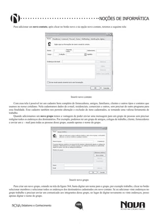 Didatismo e Conhecimento 105
NOÇÕES DE INFORMÁTICA
Para adicionar um novo contato, após clicar no botão novo e na opção novo contato, teremos a seguinte tela:
!
Inserir novo contato
Com essa tela é possível ter um cadastro bem completo de fornecedores, amigos, familiares, clientes e outros tipos e contatos que
usamos no nosso cotidiano. Nela cadastramos dados de e-mail, residenciais, comerciais e outros, sem precisar de outro programa para
essa finalidade. Esse cadastro também nos permite alteração e exclusão de itens cadastrados, se tornando uma valiosa ferramenta de
trabalho.
Quando adicionamos um novo grupo temos a vantagem de poder enviar uma mensagem para um grupo de pessoas sem precisar
redigitar todos os endereços dos destinatários. Por exemplo, podemos ter um grupo de amigos, colegas de trabalho, cliente, fornecedores
e enviar um e – mail para todas as pessoas desse grupo, usando apenas o nome do grupo.
!
Inserir novo grupo
Para criar um novo grupo, estando na tela da figura 364, basta digitar um nome para o grupo, por exemplo trabalho, clicar no botão
selecionar membros e selecionar todos os endereços dos destinatários cadastrados em novo contato. Se eu adicionar vinte endereços no
grupo trabalho e precisar enviar um comunicado aos integrantes desse grupo, no lugar de digitar novamente os vinte endereços, posso
apenas digitar o nome do grupo.
 