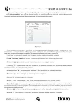 Didatismo e Conhecimento 106
NOÇÕES DE INFORMÁTICA
A opção nova pasta apenas cria uma pasta, dentro do catálogo de endereços para organizarmos melhor nossos contatos.
Como botão propriedades deve ser usado após selecionarmos um endereço cadastrado no catálogo de endereços. Ele permitirá a
visualização do resumo das informações do contato e a edição, inclusão e exclusão desses dados.
!
Propriedades
- Menu mensagem: com esse menu, é possível criar novas mensagens, usar papéis de parede, responder a mensagem ao seu reme-
tente, responder a mensagem a todos os endereços que constam na linha com cópia, encaminhar mensagem, encaminhar a mensagem
como anexo de outra, criar regras para recebimento, bloquear remetentes indesejados e ignorar conversação.
- Menu ajuda: traz informações detalhada sobre o programa e pode servir até como manual de instruções.
Barra de ferramentas padrão: traz os ícones referentes aos procedimentos mais usados no programa, como:
- Criar email : podemos criar novos e – mails simples ou com o uso de papéis de carta.
- Responder : clicando nesse botão, será aberta a tela da mensagem selecionada para adicionarmos nossa resposta à
mensagem recebida e enviá-la novamente ao remetente.
- Responder a todos : envia a mensagem de resposta a todos os endereços que constam na mensagem.
- Encaminhar : envia a mensagem que recebemos para uma outra pessoa.
- Imprimir : envia a mensagem para impressão.
- Excluir : envia a mensagem para a pasta Lixeira para sua posterior restauração ou exclusão definitiva.
- Enviar/Receber : se houverem mensagens na caixa de saída, o programa tentará enviá-las automaticamente. Caso tenham
mensagens no servidor de e-mails, o programa os buscará e trará para o computador. Dessa forma esse botão propicia a atualização
das mensagens enviadas e recebidas.
- Endereços : abre o catálogo de endereços para que possamos realizar os procedimentos que já descrevemos acima.
- Localizar : abre a janela do Localizar para encontrarmos mensagens, segundo os quesitos já estudados.
 