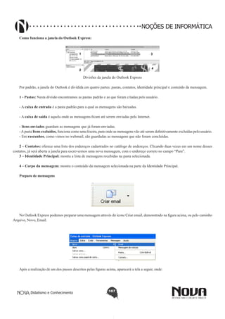 Didatismo e Conhecimento 107
NOÇÕES DE INFORMÁTICA
Como funciona a janela do Outlook Express:
1
2
3
4
Divisões da janela do Outlook Express
Por padrão, a janela do Outlook é dividida em quatro partes: pastas, contatos, identidade principal e conteúdo da mensagem.
1 - Pastas: Nesta divisão encontramos as pastas padrão e as que foram criadas pelo usuário.
- A caixa de entrada é a pasta padrão para a qual as mensagens são baixadas.
- A caixa de saída é aquela onde as mensagens ficam até serem enviadas pela Internet.
- Itens enviados guardam as mensagens que já foram enviadas.
-Apasta Itens excluídos, funciona como uma lixeira, para onde as mensagens vão até serem definitivamente excluídas pelo usuário.
- Em rascunhos, como vimos no webmail, são guardadas as mensagens que não foram concluídas.
2 – Contatos: oferece uma lista dos endereços cadastrados no catálogo de endereços. Clicando duas vezes em um nome desses
contatos, já será aberta a janela para escrevermos uma nova mensagem, com o endereço correto no campo “Para”.
3 – Identidade Principal: mostra a lista de mensagens recebidas na pasta selecionada.
4 – Corpo da mensagem: mostra o conteúdo da mensagem selecionada na parte da Identidade Principal.
Preparo de mensagens
!
No Outlook Express podemos preparar uma mensagem através do ícone Criar email, demonstrado na figura acima, ou pelo caminho
Arquivo, Novo, Email.
!
Após a realização de um dos passos descritos pelas figuras acima, aparecerá a tela a seguir, onde:
 
