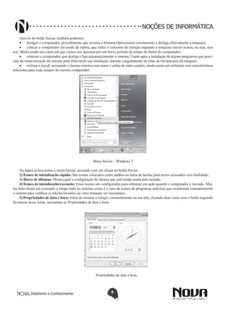 Didatismo e Conhecimento 9
NOÇÕES DE INFORMÁTICA
Através do botão Iniciar, também podemos:
•	 desligar o computador, procedimento que encerra o Sistema Operacional corretamente e desliga efetivamente a máquina;
•	 colocar o computador em modo de espera, que reduz o consumo de energia enquanto a máquina estiver ociosa, ou seja, sem
uso. Muito usado nos casos em que vamos nos ausentar por um breve período de tempo da frente do computador;
•	 reiniciar o computador, que desliga e liga automaticamente o sistema. Usado após a instalação de alguns programas que preci-
sam da reinicialização do sistema para efetivarem sua instalação, durante congelamento de telas ou travamentos da máquina.
•	 realizar o logoff, acessando o mesmo sistema com nome e senha de outro usuário, tendo assim um ambiente com características
diferentes para cada usuário do mesmo computador.
!
Menu Iniciar – Windows 7
Na figura acima temos o menu Iniciar, acessado com um clique no botão Iniciar.
2) Ícones de inicialização rápida: São ícones colocados como atalhos na barra de tarefas para serem acessados com facilidade.
3) Barra de idiomas: Mostra qual a configuração de idioma que está sendo usada pelo teclado.
4) Ícones de inicialização/execução: Esses ícones são configurados para entrarem em ação quando o computador é iniciado. Mui-
tos deles ficam em execução o tempo todo no sistema, como é o caso de ícones de programas antivírus que monitoram constantemente
o sistema para verificar se não há invasões ou vírus tentando ser executados.
5) Propriedades de data e hora: Além de mostrar o relógio constantemente na sua tela, clicando duas vezes com o botão esquerdo
do mouse nesse ícone, acessamos as Propriedades de data e hora.
!
Propriedades de data e hora
 