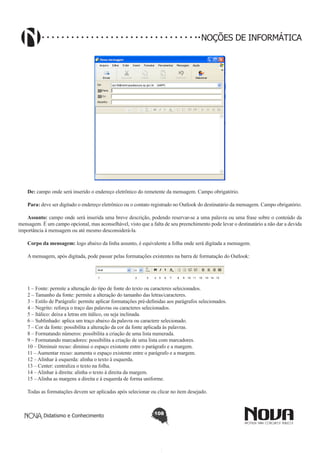 Didatismo e Conhecimento 108
NOÇÕES DE INFORMÁTICA
!
De: campo onde será inserido o endereço eletrônico do remetente da mensagem. Campo obrigatório.
Para: deve ser digitado o endereço eletrônico ou o contato registrado no Outlook do destinatário da mensagem. Campo obrigatório.
Assunto: campo onde será inserida uma breve descrição, podendo reservar-se a uma palavra ou uma frase sobre o conteúdo da
mensagem. É um campo opcional, mas aconselhável, visto que a falta de seu preenchimento pode levar o destinatário a não dar a devida
importância à mensagem ou até mesmo desconsiderá-la.
Corpo da mensagem: logo abaixo da linha assunto, é equivalente a folha onde será digitada a mensagem.
A mensagem, após digitada, pode passar pelas formatações existentes na barra de formatação do Outlook:
1 – Fonte: permite a alteração do tipo de fonte do texto ou caracteres selecionados.
2 – Tamanho da fonte: permite a alteração do tamanho das letras/caracteres.
3 – Estilo de Parágrafo: permite aplicar formatações pré-definidas aos parágrafos selecionados.
4 – Negrito: reforça o traço das palavras ou caracteres selecionados.
5 – Itálico: deixa a letras em itálico, ou seja inclinada.
6 – Sublinhado: aplica um traço abaixo da palavra ou caractere selecionado.
7 – Cor da fonte: possibilita a alteração da cor da fonte aplicada às palavras.
8 – Formatando números: possibilita a criação de uma lista numerada.
9 – Formatando marcadores: possibilita a criação de uma lista com marcadores.
10 – Diminuir recuo: diminui o espaço existente entre o parágrafo e a margem.
11 – Aumentar recuo: aumenta o espaço existente entre o parágrafo e a margem.
12 – Alinhar à esquerda: alinha o texto à esquerda.
13 – Center: centraliza o texto na folha.
14 – Alinhar à direita: alinha o texto à direita da margem.
15 – Alinha as margens a direita e à esquerda de forma uniforme.
Todas as formatações devem ser aplicadas após selecionar ou clicar no item desejado.
 